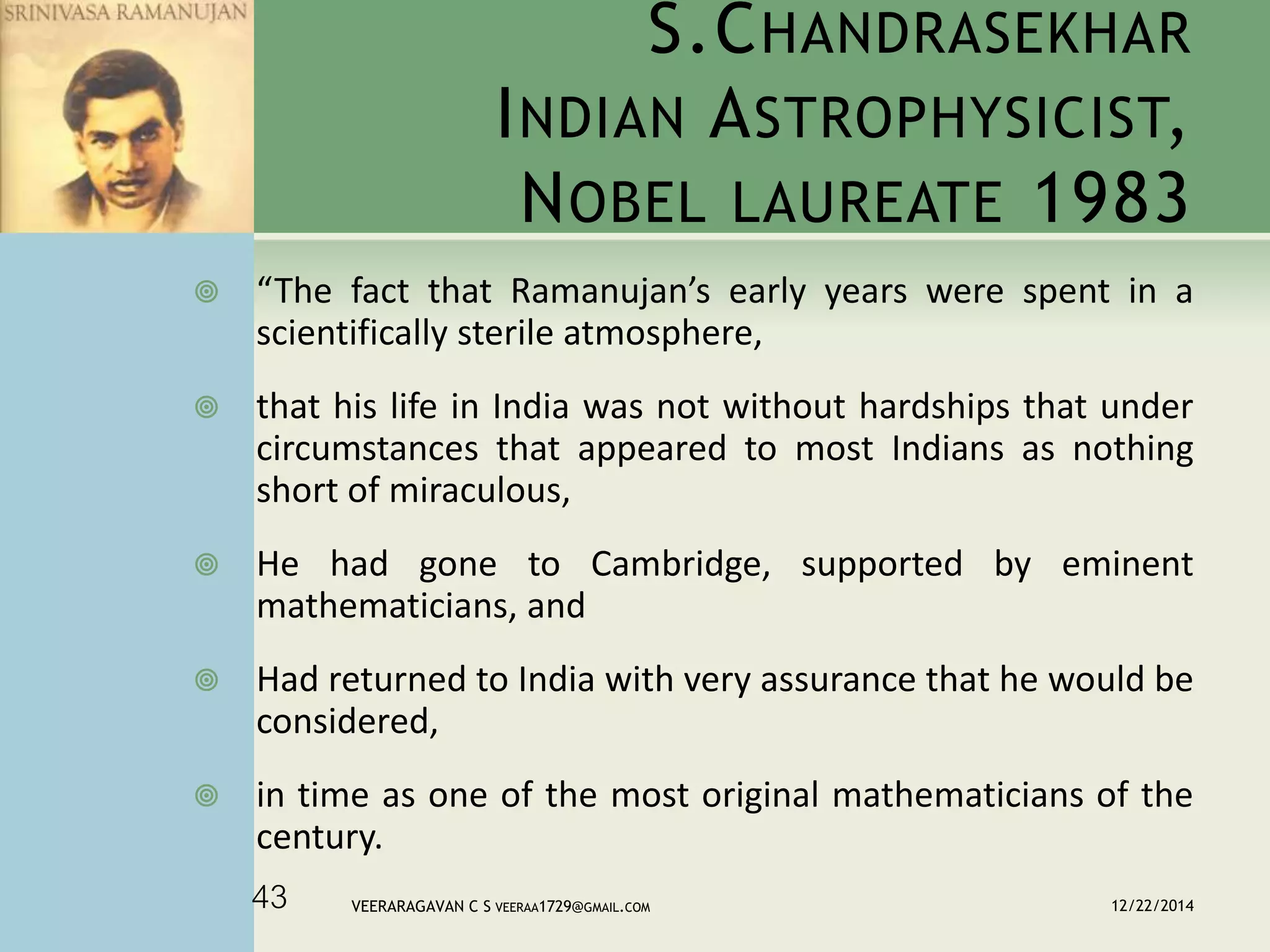 S.CHANDRASEKHAR
INDIAN ASTROPHYSICIST,
NOBEL LAUREATE 1983
 “The fact that Ramanujan’s early years were spent in a
scientifically sterile atmosphere,
 that his life in India was not without hardships that under
circumstances that appeared to most Indians as nothing
short of miraculous,
 He had gone to Cambridge, supported by eminent
mathematicians, and
 Had returned to India with very assurance that he would be
considered,
 in time as one of the most original mathematicians of the
century.
12/22/2014VEERARAGAVAN C S VEERAA1729@GMAIL.COM43
 