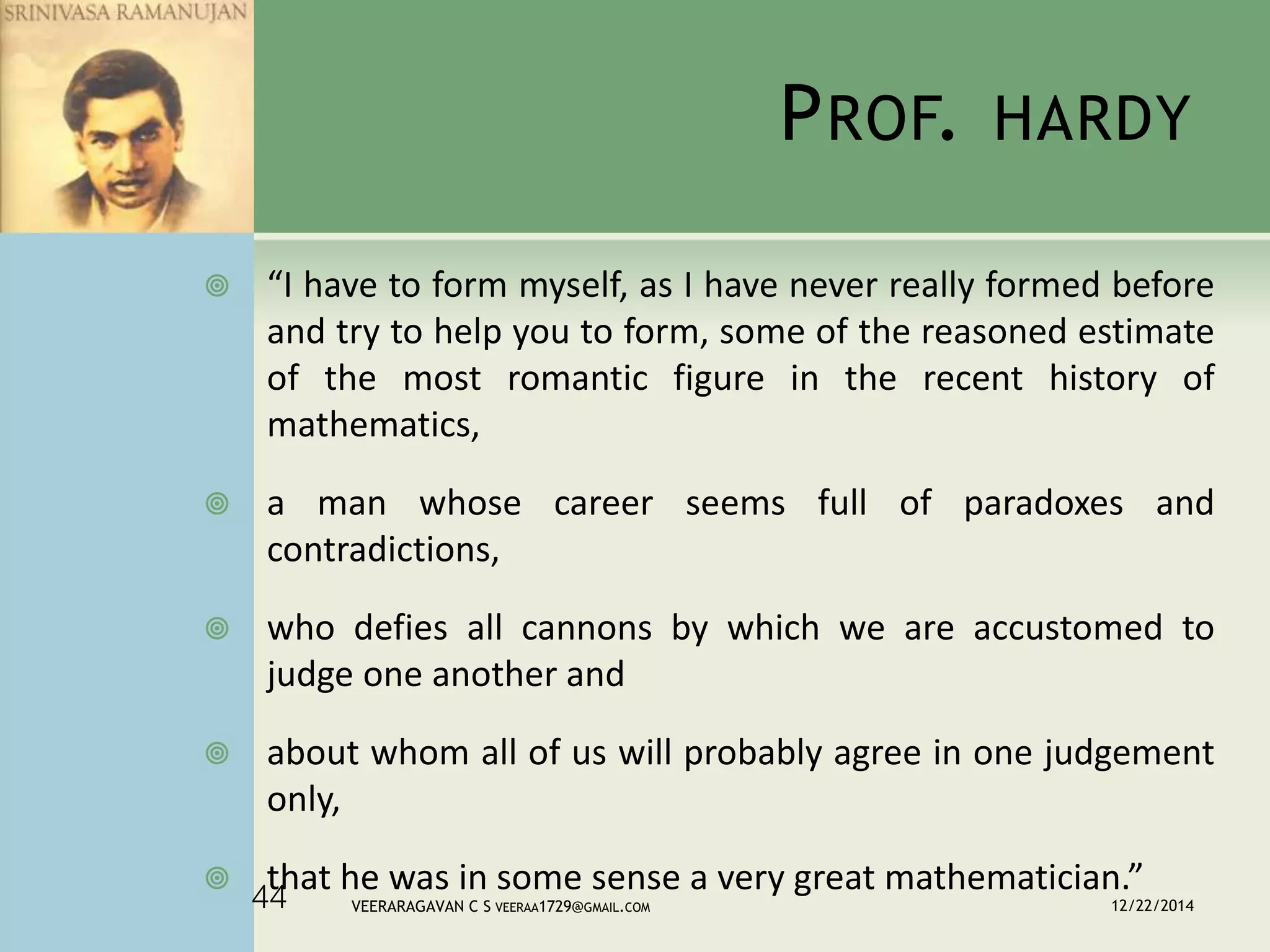 PROF. HARDY
 “I have to form myself, as I have never really formed before
and try to help you to form, some of the reasoned estimate
of the most romantic figure in the recent history of
mathematics,
 a man whose career seems full of paradoxes and
contradictions,
 who defies all cannons by which we are accustomed to
judge one another and
 about whom all of us will probably agree in one judgement
only,
 that he was in some sense a very great mathematician.”
12/22/2014VEERARAGAVAN C S VEERAA1729@GMAIL.COM44
 