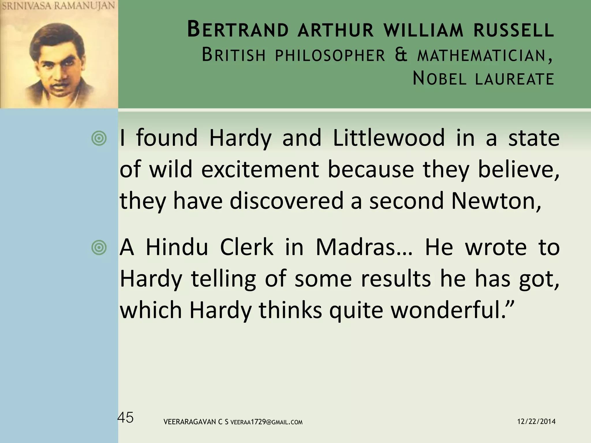 BERTRAND ARTHUR WILLIAM RUSSELL
BRITISH PHILOSOPHER & MATHEMATICIAN,
NOBEL LAUREATE
 I found Hardy and Littlewood in a state
of wild excitement because they believe,
they have discovered a second Newton,
 A Hindu Clerk in Madras… He wrote to
Hardy telling of some results he has got,
which Hardy thinks quite wonderful.”
12/22/2014VEERARAGAVAN C S VEERAA1729@GMAIL.COM45
 