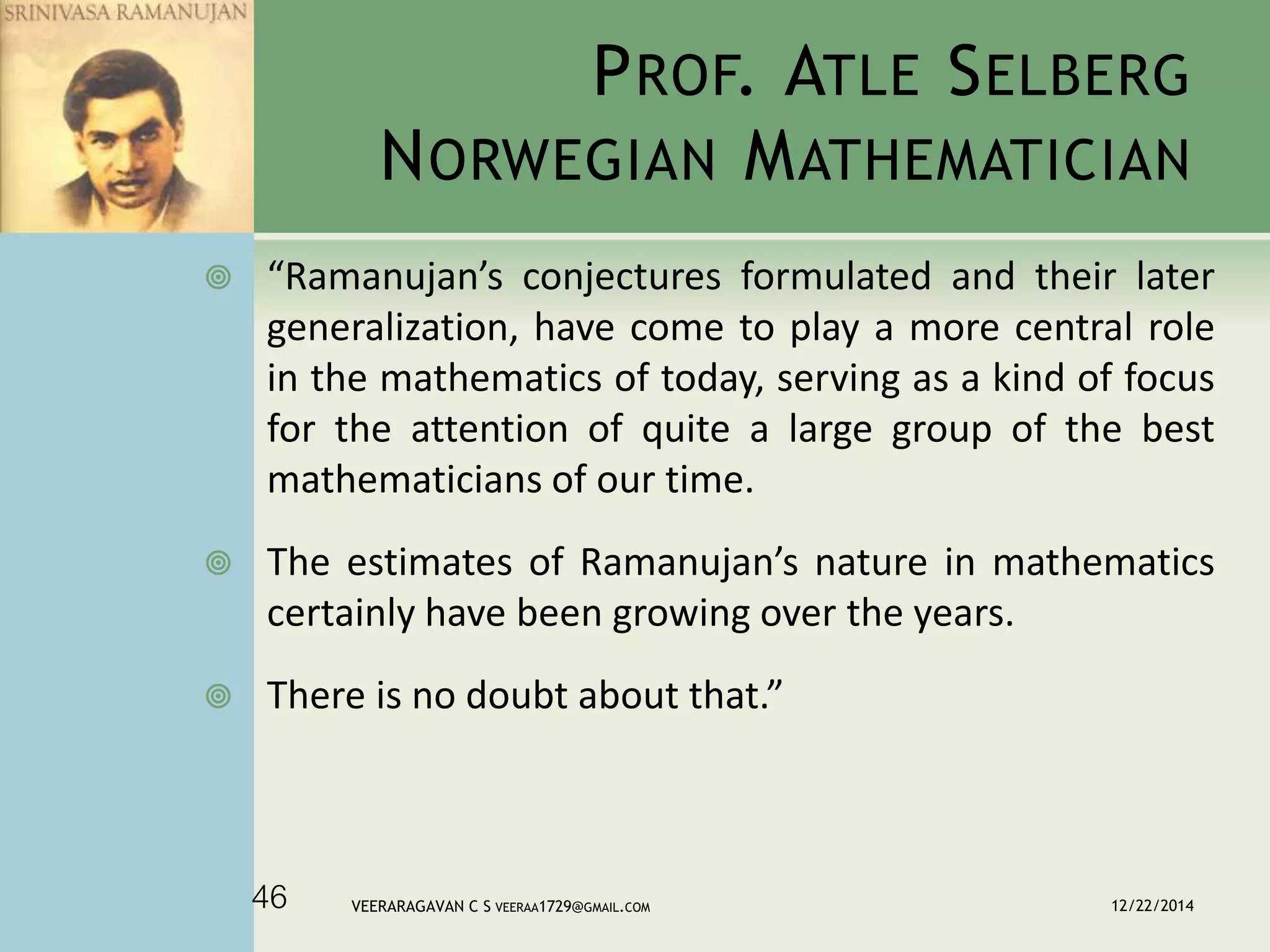 PROF. ATLE SELBERG
NORWEGIAN MATHEMATICIAN
 “Ramanujan’s conjectures formulated and their later
generalization, have come to play a more central role
in the mathematics of today, serving as a kind of focus
for the attention of quite a large group of the best
mathematicians of our time.
 The estimates of Ramanujan’s nature in mathematics
certainly have been growing over the years.
 There is no doubt about that.”
12/22/2014VEERARAGAVAN C S VEERAA1729@GMAIL.COM46
 