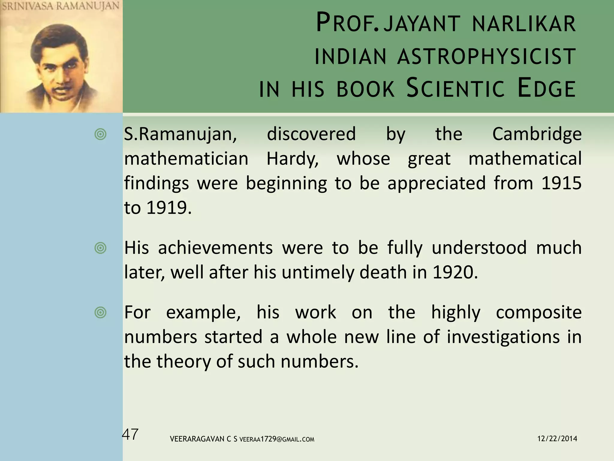PROF.JAYANT NARLIKAR
INDIAN ASTROPHYSICIST
IN HIS BOOK SCIENTIC EDGE
 S.Ramanujan, discovered by the Cambridge
mathematician Hardy, whose great mathematical
findings were beginning to be appreciated from 1915
to 1919.
 His achievements were to be fully understood much
later, well after his untimely death in 1920.
 For example, his work on the highly composite
numbers started a whole new line of investigations in
the theory of such numbers.
12/22/2014VEERARAGAVAN C S VEERAA1729@GMAIL.COM47
 