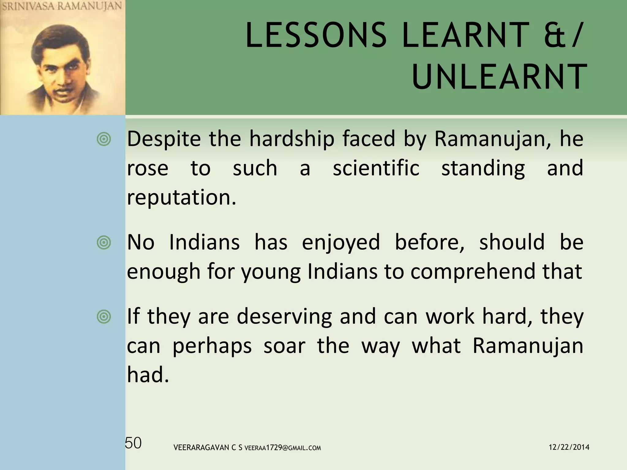 LESSONS LEARNT &/
UNLEARNT
 Despite the hardship faced by Ramanujan, he
rose to such a scientific standing and
reputation.
 No Indians has enjoyed before, should be
enough for young Indians to comprehend that
 If they are deserving and can work hard, they
can perhaps soar the way what Ramanujan
had.
12/22/2014VEERARAGAVAN C S VEERAA1729@GMAIL.COM50
 