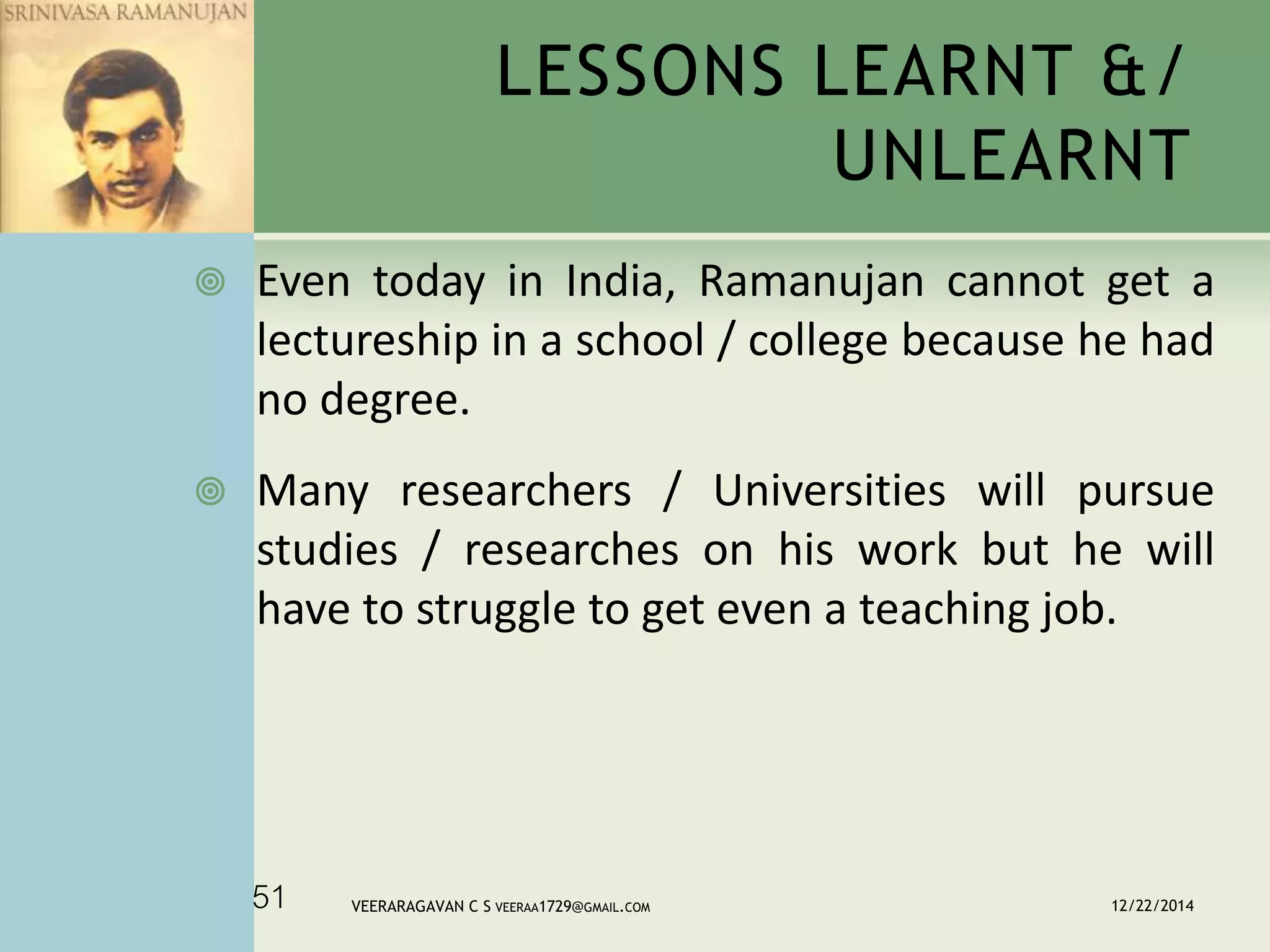  Even today in India, Ramanujan cannot get a
lectureship in a school / college because he had
no degree.
 Many researchers / Universities will pursue
studies / researches on his work but he will
have to struggle to get even a teaching job.
LESSONS LEARNT &/
UNLEARNT
12/22/2014VEERARAGAVAN C S VEERAA1729@GMAIL.COM51
 