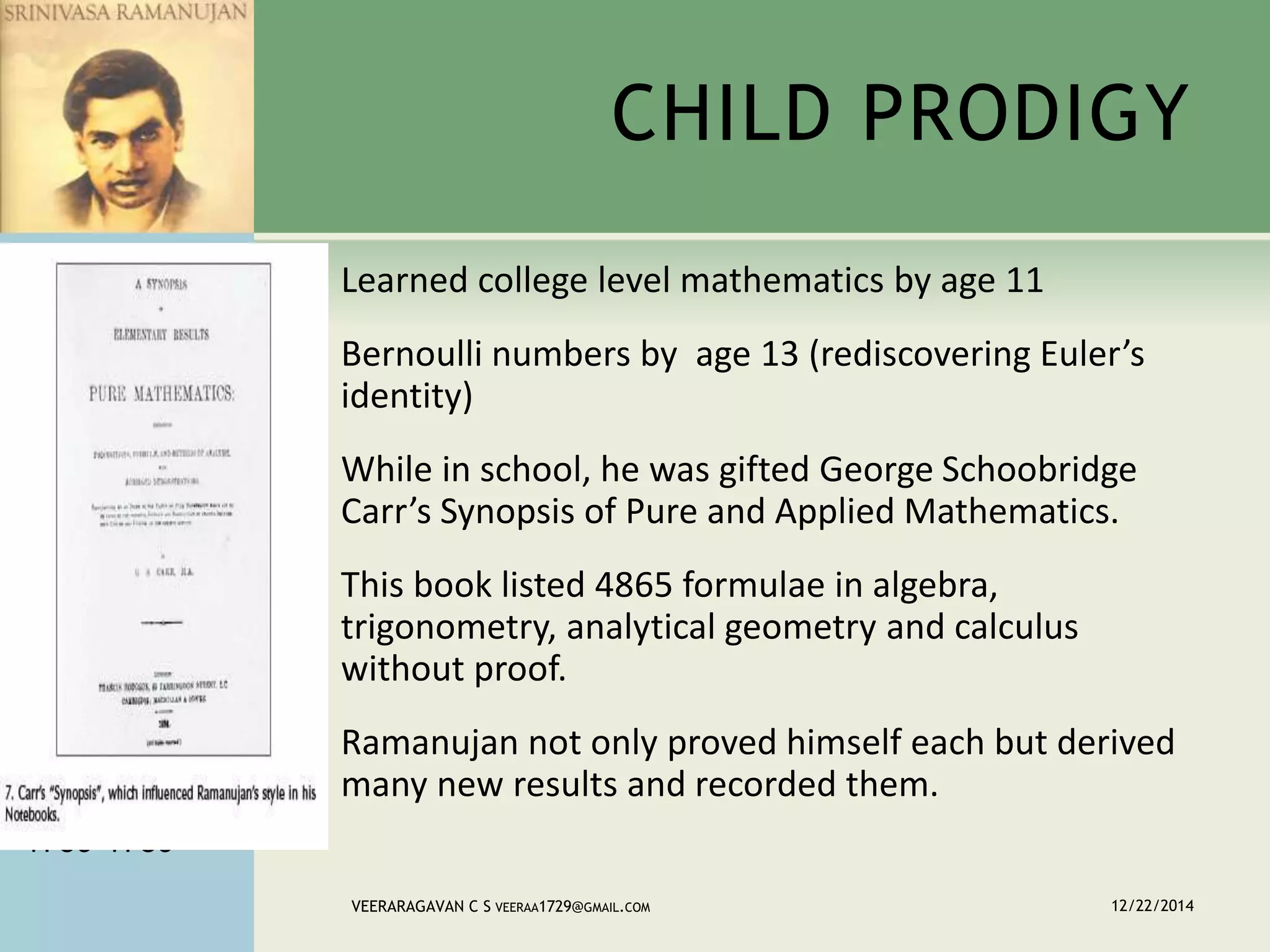CHILD PRODIGY
 Learned college level mathematics by age 11
 Bernoulli numbers by age 13 (rediscovering Euler’s
identity)
 While in school, he was gifted George Schoobridge
Carr’s Synopsis of Pure and Applied Mathematics.
 This book listed 4865 formulae in algebra,
trigonometry, analytical geometry and calculus
without proof.
 Ramanujan not only proved himself each but derived
many new results and recorded them.
12/22/2014VEERARAGAVAN C S VEERAA1729@GMAIL.COM
JACOB
1655-1705
JOHANN
1667-1748
NICOLAUS I
1687-1759
NICOLAUS II
1695-1726
DANIEL
1700-1782
JOHANN Ii
1710-1790
JOHANN III
1744-1807
JACOB II
1759-1789
 