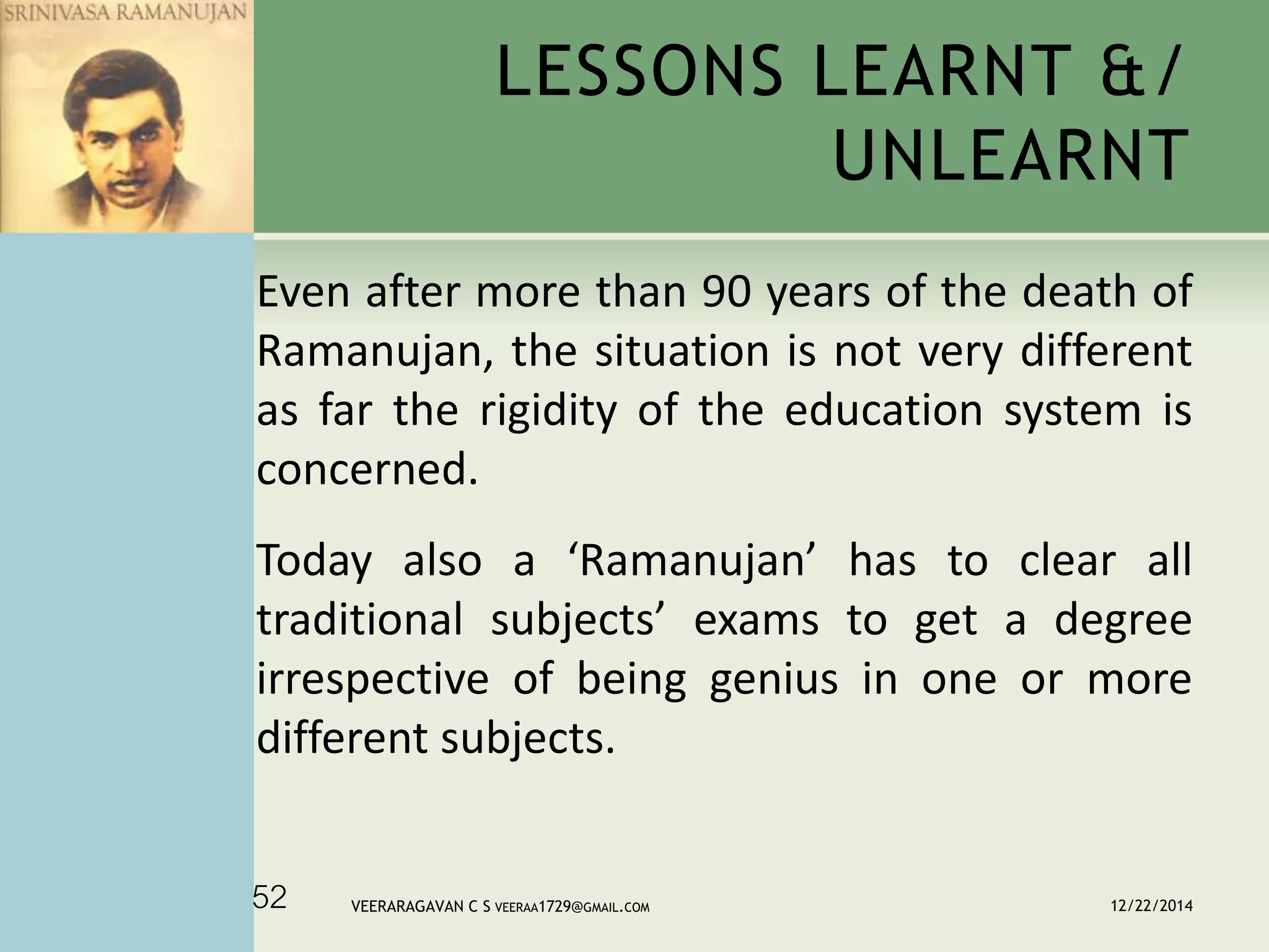 Even after more than 90 years of the death of
Ramanujan, the situation is not very different
as far the rigidity of the education system is
concerned.
Today also a ‘Ramanujan’ has to clear all
traditional subjects’ exams to get a degree
irrespective of being genius in one or more
different subjects.
LESSONS LEARNT &/
UNLEARNT
12/22/2014VEERARAGAVAN C S VEERAA1729@GMAIL.COM52
 