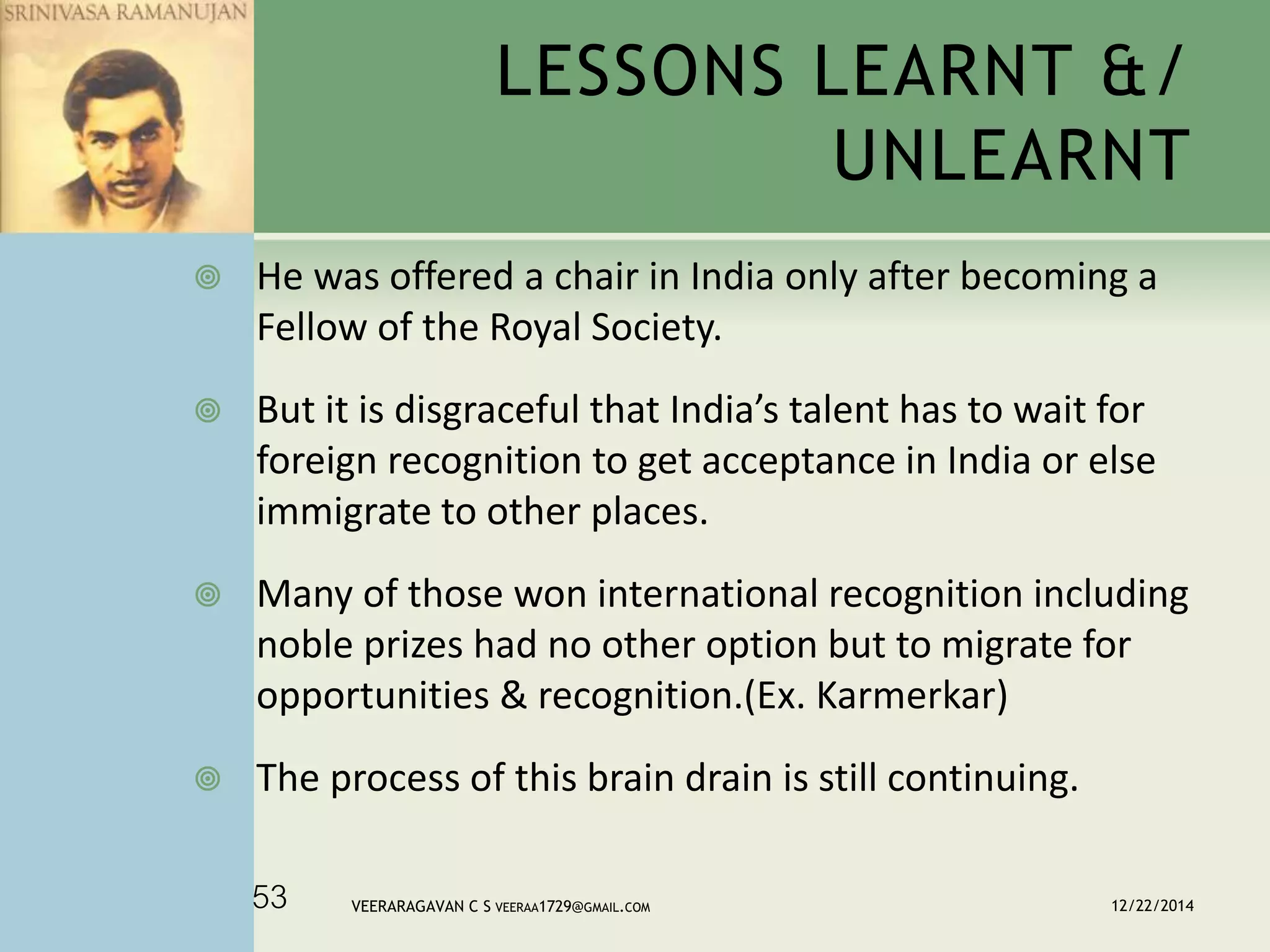  He was offered a chair in India only after becoming a
Fellow of the Royal Society.
 But it is disgraceful that India’s talent has to wait for
foreign recognition to get acceptance in India or else
immigrate to other places.
 Many of those won international recognition including
noble prizes had no other option but to migrate for
opportunities & recognition.(Ex. Karmerkar)
 The process of this brain drain is still continuing.
LESSONS LEARNT &/
UNLEARNT
12/22/2014VEERARAGAVAN C S VEERAA1729@GMAIL.COM53
 