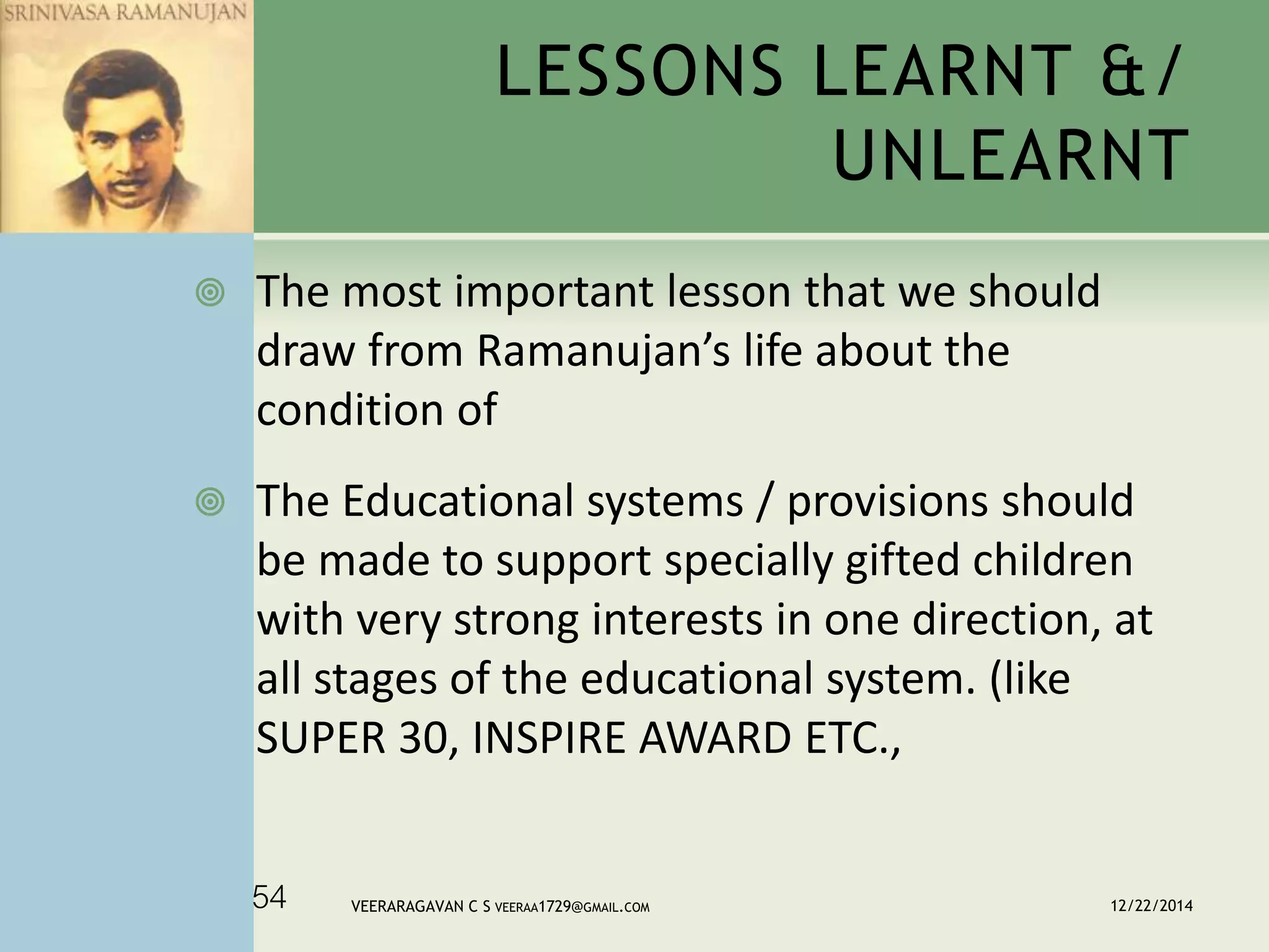  The most important lesson that we should
draw from Ramanujan’s life about the
condition of
 The Educational systems / provisions should
be made to support specially gifted children
with very strong interests in one direction, at
all stages of the educational system. (like
SUPER 30, INSPIRE AWARD ETC.,
LESSONS LEARNT &/
UNLEARNT
12/22/2014VEERARAGAVAN C S VEERAA1729@GMAIL.COM54
 