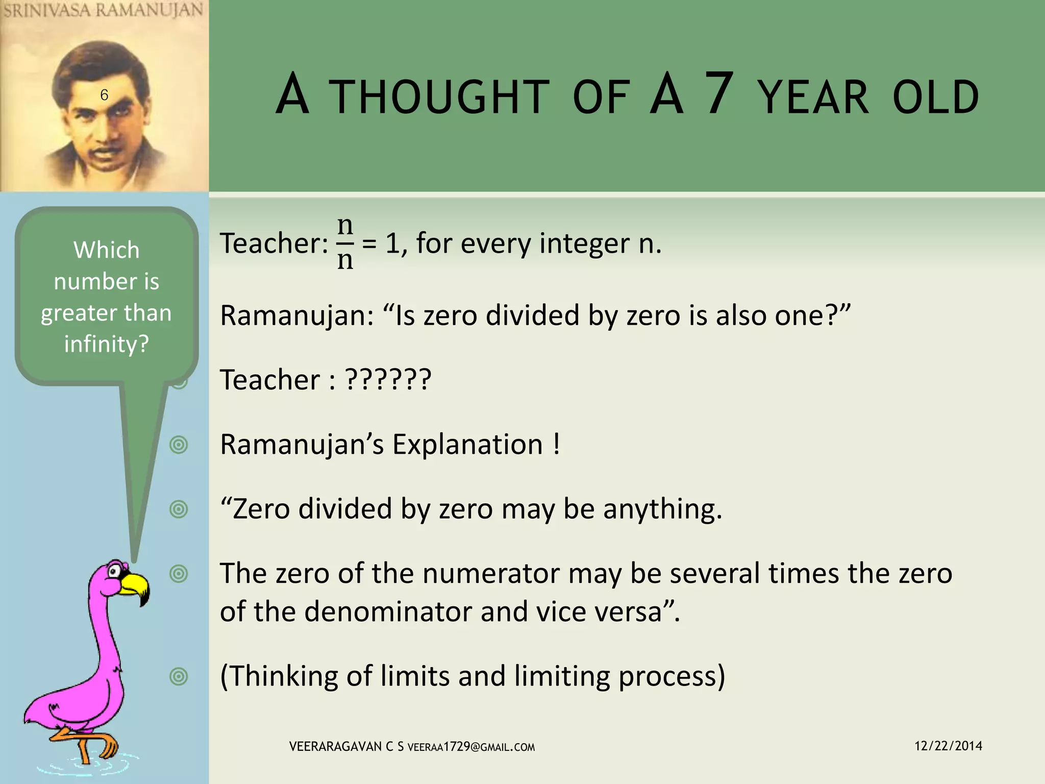 A THOUGHT OF A 7 YEAR OLD
 Teacher:
n
n
= 1, for every integer n.
 Ramanujan: “Is zero divided by zero is also one?”
 Teacher : ??????
 Ramanujan’s Explanation !
 “Zero divided by zero may be anything.
 The zero of the numerator may be several times the zero
of the denominator and vice versa”.
 (Thinking of limits and limiting process)
12/22/2014VEERARAGAVAN C S VEERAA1729@GMAIL.COM
6
Which
number is
greater than
infinity?
 