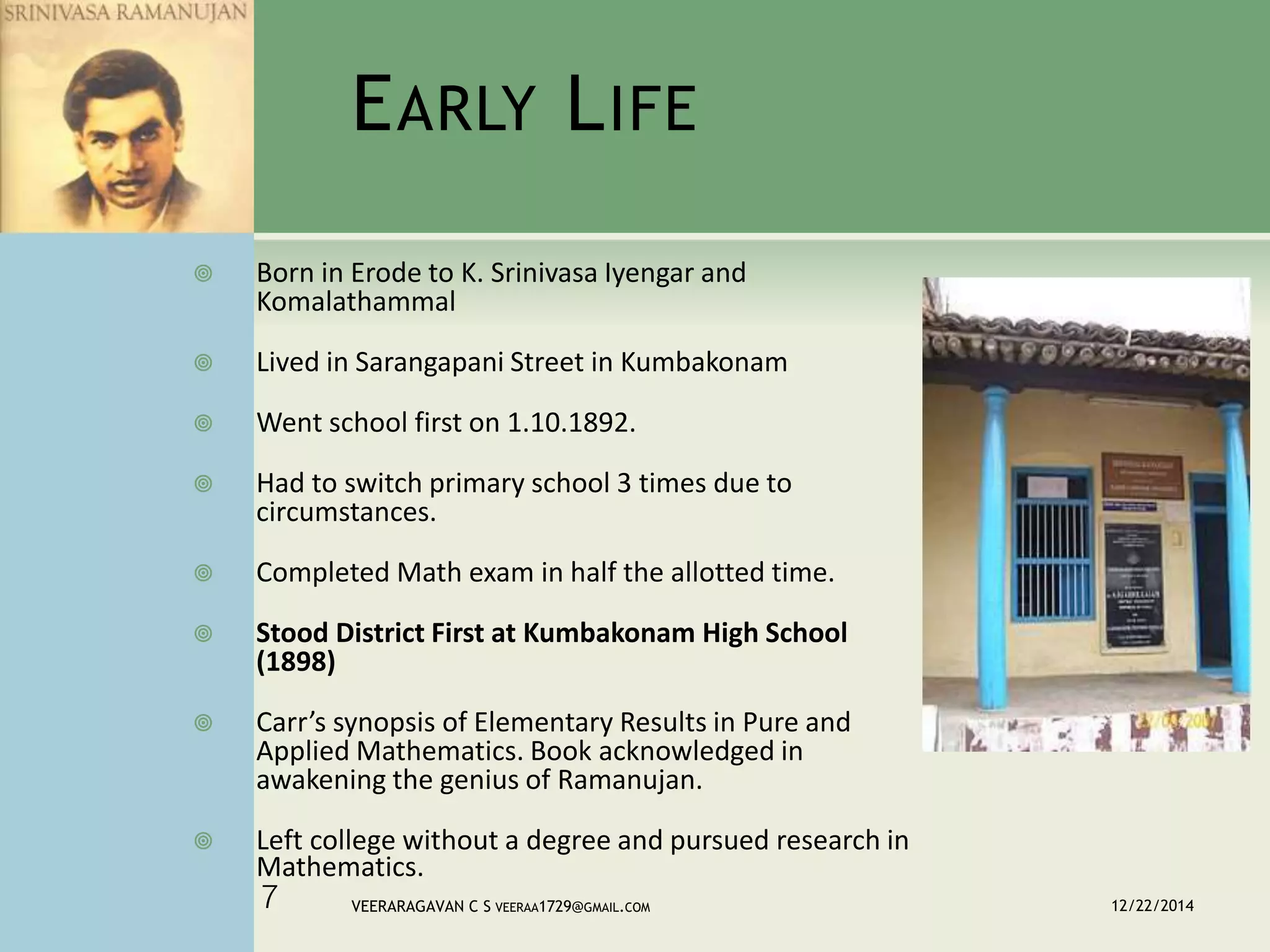EARLY LIFE
 Born in Erode to K. Srinivasa Iyengar and
Komalathammal
 Lived in Sarangapani Street in Kumbakonam
 Went school first on 1.10.1892.
 Had to switch primary school 3 times due to
circumstances.
 Completed Math exam in half the allotted time.
 Stood District First at Kumbakonam High School
(1898)
 Carr’s synopsis of Elementary Results in Pure and
Applied Mathematics. Book acknowledged in
awakening the genius of Ramanujan.
 Left college without a degree and pursued research in
Mathematics.
12/22/2014VEERARAGAVAN C S VEERAA1729@GMAIL.COM7
 