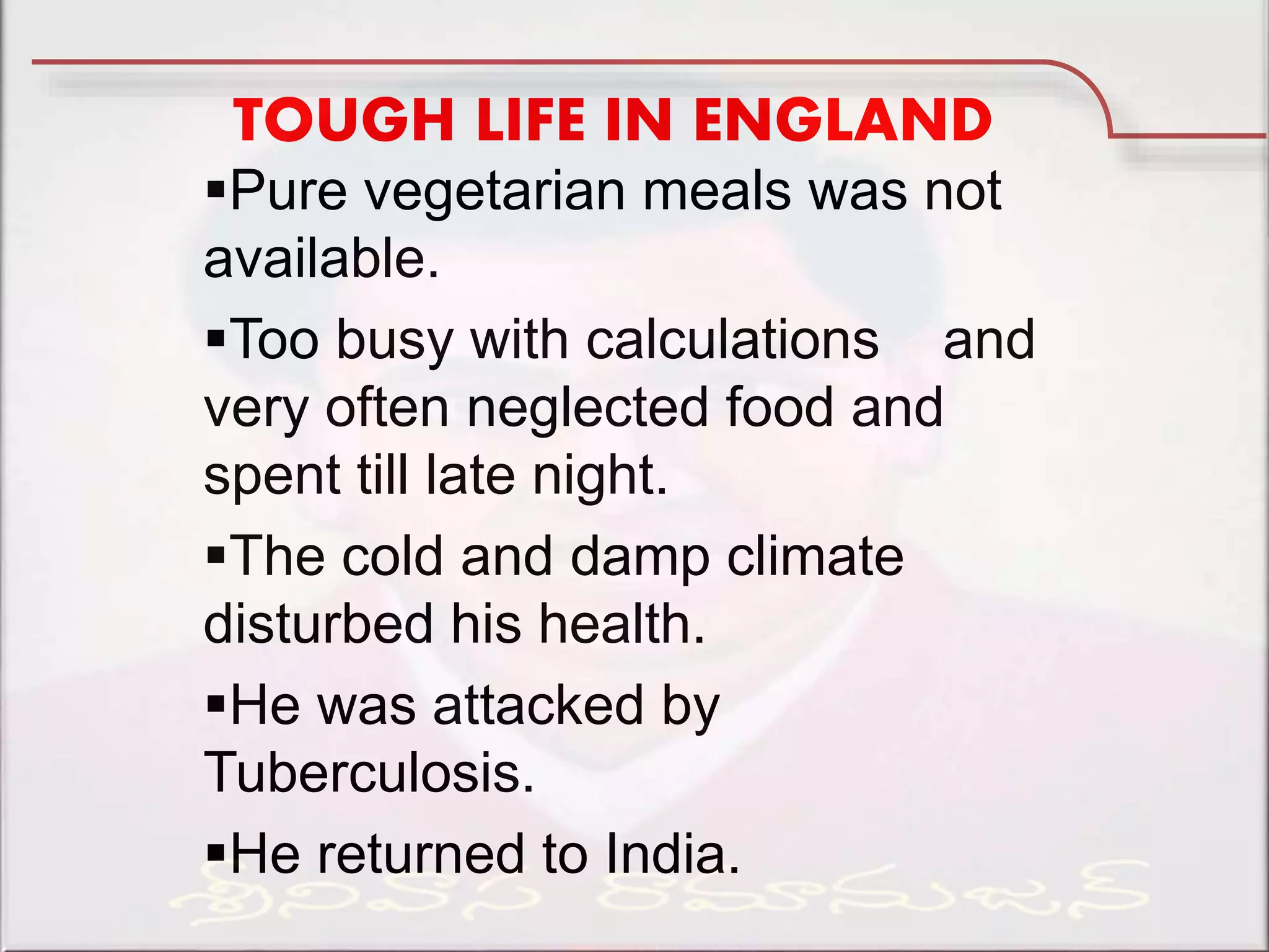 TOUGH LIFE IN ENGLAND
Pure vegetarian meals was not
available.
Too busy with calculations and
very often neglected food and
spent till late night.
The cold and damp climate
disturbed his health.
He was attacked by
Tuberculosis.
He returned to India.
 