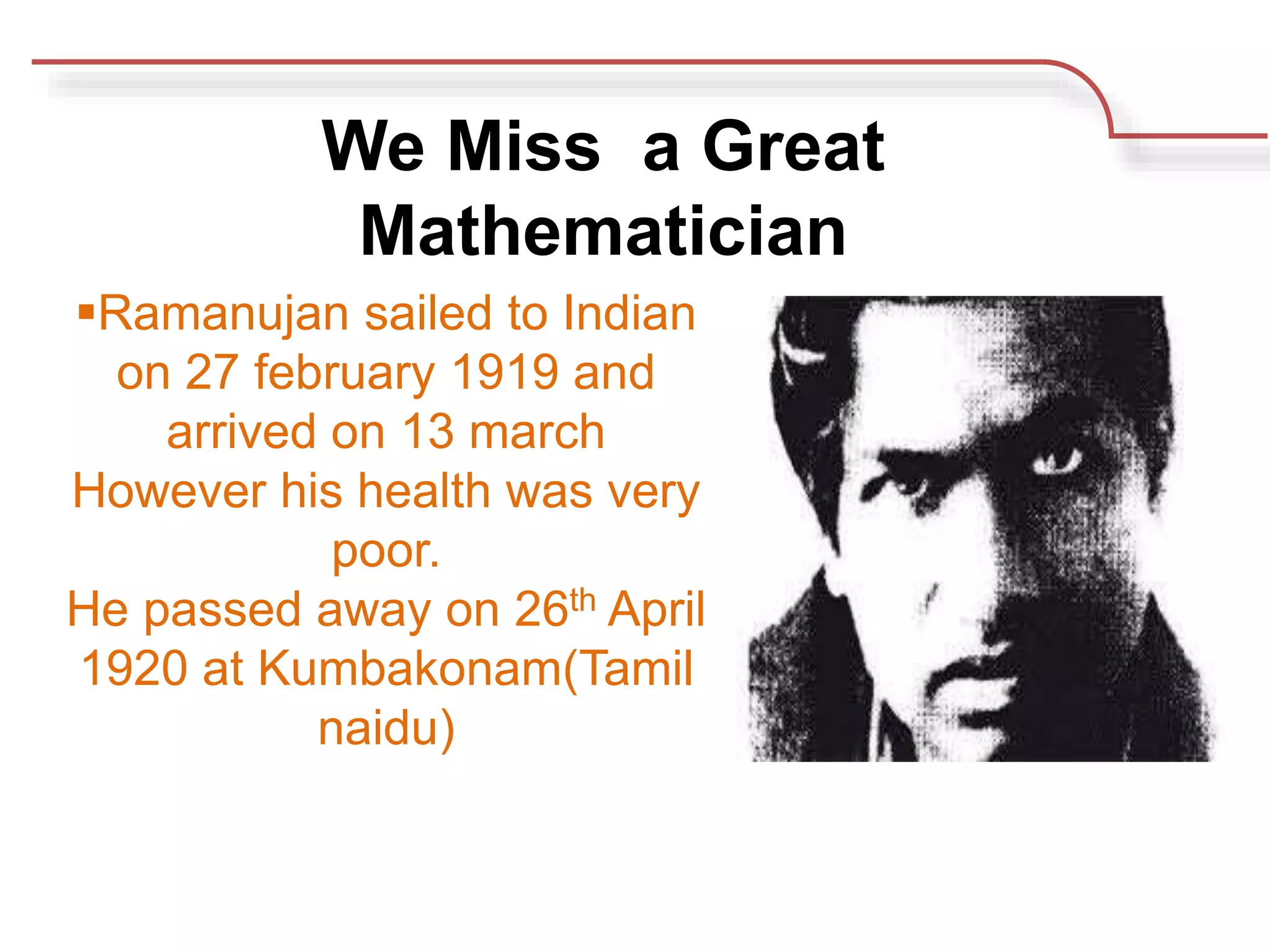 Ramanujan sailed to Indian
on 27 february 1919 and
arrived on 13 march
However his health was very
poor.
He passed away on 26th April
1920 at Kumbakonam(Tamil
naidu)
We Miss a Great
Mathematician
 
