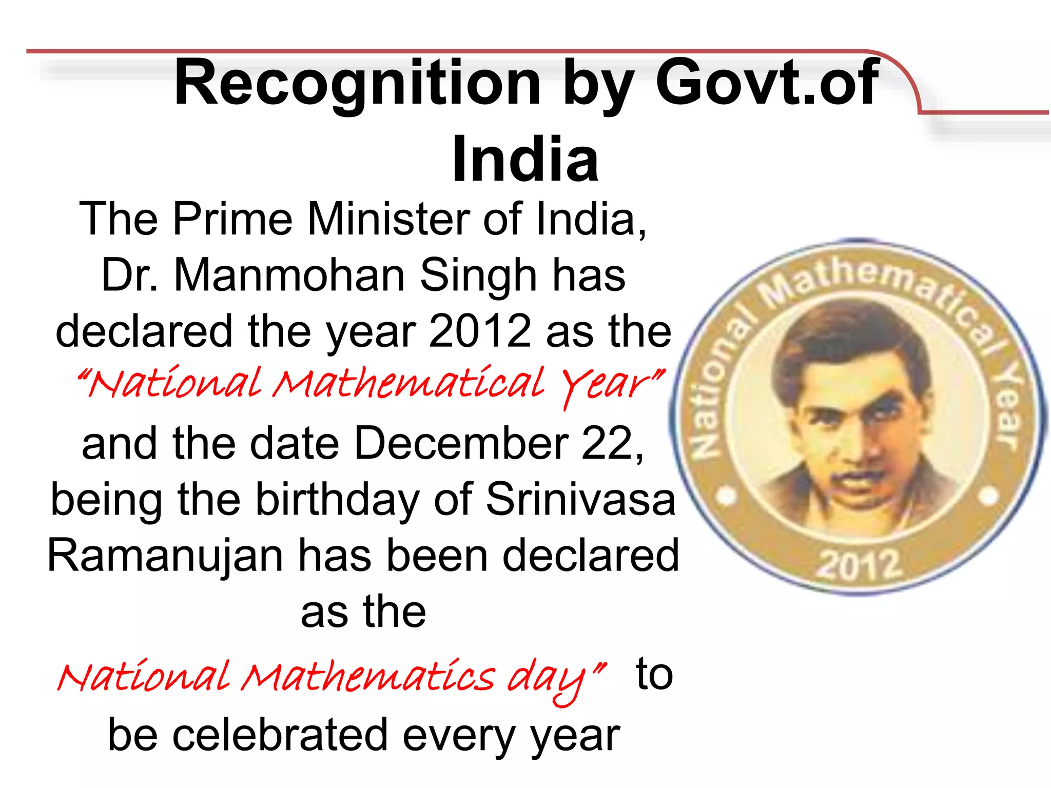 Recognition by Govt.of
India
The Prime Minister of India,
Dr. Manmohan Singh has
declared the year 2012 as the
“National Mathematical Year”
and the date December 22,
being the birthday of Srinivasa
Ramanujan has been declared
as the
National Mathematics day” to
be celebrated every year
 