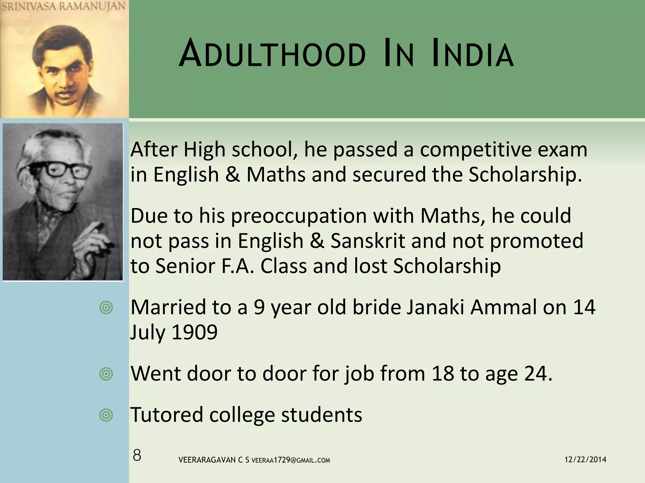 ADULTHOOD IN INDIA
 After High school, he passed a competitive exam
in English & Maths and secured the Scholarship.
 Due to his preoccupation with Maths, he could
not pass in English & Sanskrit and not promoted
to Senior F.A. Class and lost Scholarship
 Married to a 9 year old bride Janaki Ammal on 14
July 1909
 Went door to door for job from 18 to age 24.
 Tutored college students
12/22/2014VEERARAGAVAN C S VEERAA1729@GMAIL.COM8
 