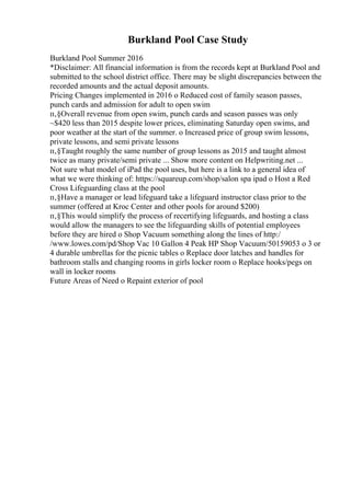 Burkland Pool Case Study
Burkland Pool Summer 2016
*Disclaimer: All financial information is from the records kept at Burkland Pool and
submitted to the school district office. There may be slight discrepancies between the
recorded amounts and the actual deposit amounts.
Pricing Changes implemented in 2016 o Reduced cost of family season passes,
punch cards and admission for adult to open swim
п‚§Overall revenue from open swim, punch cards and season passes was only
~$420 less than 2015 despite lower prices, eliminating Saturday open swims, and
poor weather at the start of the summer. o Increased price of group swim lessons,
private lessons, and semi private lessons
п‚§Taught roughly the same number of group lessons as 2015 and taught almost
twice as many private/semi private ... Show more content on Helpwriting.net ...
Not sure what model of iPad the pool uses, but here is a link to a general idea of
what we were thinking of: https://squareup.com/shop/salon spa ipad o Host a Red
Cross Lifeguarding class at the pool
п‚§Have a manager or lead lifeguard take a lifeguard instructor class prior to the
summer (offered at Kroc Center and other pools for around $200)
п‚§This would simplify the process of recertifying lifeguards, and hosting a class
would allow the managers to see the lifeguarding skills of potential employees
before they are hired o Shop Vacuum something along the lines of http:/
/www.lowes.com/pd/Shop Vac 10 Gallon 4 Peak HP Shop Vacuum/50159053 o 3 or
4 durable umbrellas for the picnic tables o Replace door latches and handles for
bathroom stalls and changing rooms in girls locker room o Replace hooks/pegs on
wall in locker rooms
Future Areas of Need o Repaint exterior of pool
 