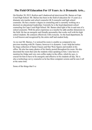 The Field Of Education For 15 Years As A Dramatic Arts...
On October 30, 2015, Kaitlyn and I shadowed ad interviewed Mr. Barnes at Cape
Coral High School. Mr. Barnes has been in the field of education for 15 years as a
dramatic arts teacher and school counselor (K 8 counselor and high school
counselor. He has a master s degree in counseling and is currently working on a
doctoral on educational leadership. Currently he is the head department school
counseling for Cape Coral High School. Mr. Barnes shed light of the in and outs of a
school counselor. With his prior experience as a teacher he adds another dimension in
the field. He has an energetic and friendly personality that works well with his high
school students. He connects effectively with everyone. As the head department, he
is well known and recognized by the entire staff and student body.
As we met Mr. Barnes, I ve noticed his room is smaller as compared to my
previous meeting with Dr. Gamez, however it is dynamic. I can t help but notice
his large collection of Santa Clauses and Star Wars figures and models in his
office. He also has many photos of his family posted throughout his room. He also
decorated the room that suits the students when speaking to him. I also have to
mention his fridge and very own coffee maker in the office, which he says, is
crucial for him to have to be energetic and effective to his students all day. He is
also a technology savvy counselor as he has three computer screens and he uses it all
at the same time.
Some of the things that I ve
 