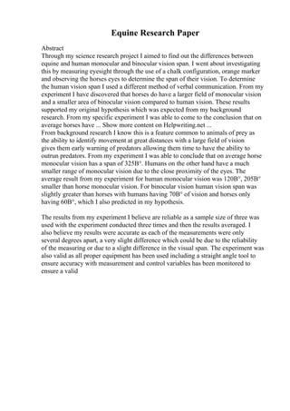 Equine Research Paper
Abstract
Through my science research project I aimed to find out the differences between
equine and human monocular and binocular vision span. I went about investigating
this by measuring eyesight through the use of a chalk configuration, orange marker
and observing the horses eyes to determine the span of their vision. To determine
the human vision span I used a different method of verbal communication. From my
experiment I have discovered that horses do have a larger field of monocular vision
and a smaller area of binocular vision compared to human vision. These results
supported my original hypothesis which was expected from my background
research. From my specific experiment I was able to come to the conclusion that on
average horses have ... Show more content on Helpwriting.net ...
From background research I know this is a feature common to animals of prey as
the ability to identify movement at great distances with a large field of vision
gives them early warning of predators allowing them time to have the ability to
outrun predators. From my experiment I was able to conclude that on average horse
monocular vision has a span of 325В°. Humans on the other hand have a much
smaller range of monocular vision due to the close proximity of the eyes. The
average result from my experiment for human monocular vision was 120В°, 205В°
smaller than horse monocular vision. For binocular vision human vision span was
slightly greater than horses with humans having 70В° of vision and horses only
having 60В°, which I also predicted in my hypothesis.
The results from my experiment I believe are reliable as a sample size of three was
used with the experiment conducted three times and then the results averaged. I
also believe my results were accurate as each of the measurements were only
several degrees apart, a very slight difference which could be due to the reliability
of the measuring or due to a slight difference in the visual span. The experiment was
also valid as all proper equipment has been used including a straight angle tool to
ensure accuracy with measurement and control variables has been monitored to
ensure a valid
 