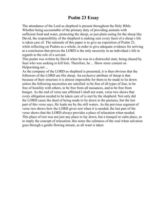 Psalm 23 Essay
The attendance of the Lord as shepherd is present throughout the Holy Bible.
Whether being accountable of the primary duty of providing animals with
sufficient food and water, protecting the sheep, or just plain caring for the sheep like
David, the responsibility of the shepherd is making sure every facet of a sheep s life
is taken care of. The rationale of this paper is to give an exposition of Psalm 23,
while reflecting on Psalms as a whole, in order to give adequate evidence for arriving
at a conclusion that proves the LORD is the only necessity in an individual s life in
regards to the role of a servant.
This psalm was written by David when he was in a distressful state, being chased by
Saul who was seeking to kill him. Therefore, he ... Show more content on
Helpwriting.net ...
As the company of the LORD as shepherd is presented, it is then obvious that the
followers of the LORD are His sheep. An exclusive attribute of sheep is that
because of their structure it is almost impossible for them to be made to lie down
unless the following necessities are satisfied: to be free of all types of fear, to be
free of hostility with others, to be free from all nuisances, and to be free from
hunger. As the end of verse one affirmed I shall not want, verse two shows that
every obligation needed to be taken care of is met by the shepherd. Not only did
the LORD cause the deed of being made to lie down in the pastures, but the last
part of this verse says, He leads me by the still waters. As the previous segment of
verse two shows how the LORD gives rest when it is needed, the last part of the
verse shows that the LORD always provides a place of relaxation when needed.
This place of rest was not just any place to lay down, but a tranquil or calm place, as
to imply the concept of relaxation; this notes the calmness of the soul when salvation
goes through a gentle flowing stream, as all want is taken
 