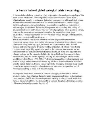 A human induced global ecological crisis is occurring,...
A human induced global ecological crisis is occurring, threatening the stability of this
earth and its inhabitants. The best path to address environmental issues both
effectively and morally is a dilemma that raises concerns over which political values
are needed to stop the deterioration of the natural environment. Climate change;
depletion of resources; overpopulation; rising sea levels; pollution; extinction of
species is just to mention a few of the damages that are occurring. The variety of
environmental issues and who and how they affect people and other species is varied,
however the nature of environmental issues has the potential to cause great
devastation. The ecological crisis we face has been caused through anthropocentric...
Show more content on Helpwriting.net ...
This is an ecoentric view which contrasts and challenges anthropocentrism,
prioritizing human beings above other species and originating from religious values
of the earth being made by a god for human use. Ecocentricism looks beyond
humans and says the natural diversity building of the last 3.5 billion years should
continue uninterrupted by a particular species, the earth and its resources are not
just for human use and consumption (Foreman 1998: 358 373). Two key elements
of deep ecology are the recognized ability for the unhindered development of the
natural world, and bio centric equality , making it a political right for the natural
world to develop (Naess 1998: 353 357). It promotes equality of all sentient and non
sentient beings and treats the earth as one big life form that should not be interfered
with by human behavior. If these values were to be politically dominant there would
be not be such extreme neglect of environmental issues and irresponsible use of
resources occurring as there is in modern society.
Ecologism s focus on all elements of this earth being equal in worth to sentient
creatures makes it an effective theory to tackle environmental issues in their entirety
but comprises of difficult values to implement socially. Anthropocentricism is how
humans have evolved to be the dominant life form on this planet, the religious values
of humans being unique under the eyes of
 