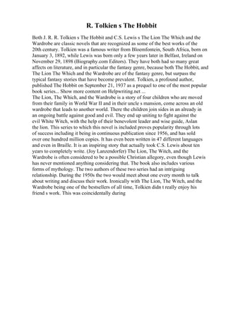 R. Tolkien s The Hobbit
Both J. R. R. Tolkien s The Hobbit and C.S. Lewis s The Lion The Which and the
Wardrobe are classic novels that are recognized as some of the best works of the
20th century. Tolkien was a famous writer from Bloemfontein, South Africa, born on
January 3, 1892, while Lewis was born only a few years later in Belfast, Ireland on
November 29, 1898 (Biography.com Editors). They have both had so many great
affects on literature, and in particular the fantasy genre, because both The Hobbit, and
The Lion The Which and the Wardrobe are of the fantasy genre, but surpass the
typical fantasy stories that have become prevalent. Tolkien, a profound author,
published The Hobbit on September 21, 1937 as a prequel to one of the most popular
book series... Show more content on Helpwriting.net ...
The Lion, The Which, and the Wardrobe is a story of four children who are moved
from their family in World War II and in their uncle s mansion, come across an old
wardrobe that leads to another world. There the children join sides in an already in
an ongoing battle against good and evil. They end up uniting to fight against the
evil White Witch, with the help of their benevolent leader and wise guide, Aslan
the lion. This series to which this novel is included proves popularity through lots
of success including it being in continuous publication since 1956, and has sold
over one hundred million copies. It has even been written in 47 different languages
and even in Braille. It is an inspiring story that actually took C.S. Lewis about ten
years to completely write. (Joy Lanzendorfer) The Lion, The Witch, and the
Wardrobe is often considered to be a possible Christian allegory, even though Lewis
has never mentioned anything considering that. The book also includes various
forms of mythology. The two authors of these two series had an intriguing
relationship. During the 1950s the two would meet about one every month to talk
about writing and discuss their work. Ironically with The Lion, The Witch, and the
Wardrobe being one of the bestsellers of all time, Tolkien didn t really enjoy his
friend s work. This was coincidentally during
 