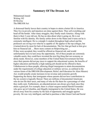 Summary Of The Dream Act
Muhammad Junaid
Writing 102
Dr Rowley
The DREAM Act
A distressed family leaves their country in hopes to attain a better life in America.
They live in poverty and injustices are done against them. They sell everything and
head off the border. After many struggles, they finally reach America. Along with
them is their 2 year old son. He has no idea about what is going on. He is not
familiar with his identity. His family settles down in the States and it turns out he is
extremely intelligent. He is a straight A student throughout high school and the
professors are raving over what he is capable of. He applies to the top colleges, but
it turned down by most for lack of documentation. The few that get back to him give
him no financial aid. ... Show more content on Helpwriting.net ...
If they were accepted, they would be offered no financial aid, and would
unfortunately have to turn away the opportunity. All of these people are extremely
valuable assets; they could have invented the next big thing that our economy so
direly needs. However, some members of the United States Government feel that
since their parents did not pay taxes to support the educational system, the benefits of
higher education and thereby a high ranking job should not be offered to them.
Unbeknownst to these people, allowing illegal immigrants to attain documentation
under the requirements of college education or military service, as outlined in the
various forms of the DREAM (Development, Relief, and Education for Alien Minors)
Act, would actually create increases in tax revenue and economic growth.
Supporting the theory that immigrants whose parents did not have contributions to
the tax system is logically flawed. There are millions of documented Americans
who do not file their taxes, and many of who do file them for a percentage of what
they really earn. Furthermore, an educated person can always give back once they
attain a good job. For example, there is a heart surgeon named Harold Fernandez
who grew up in Columbia, and illegally immigrated to the United States. He was
driven away from his country by the lack of opportunity and struggle against
poverty. He was very intelligent, and had to purchase a fake Green Card and Social
 