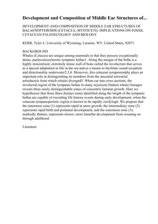 Development and Composition of Middle Ear Structures of...
DEVELOPMENT AND COMPOSITION OF MIDDLE EAR STRUCTURES OF
BALAENOPTEROIDS (CETACEA, MYSTICETI): IMPLICATIONS ON FOSSIL
CETACEAN PALEOECOLOGY AND BIOLOGY
KERR, Tyler J., University of Wyoming, Laramie, WY, United States, 82071
BACKGROUND
Whales (Cetacea) are unique among mammals in that they possess exceptionally
dense, pachyosteosclerotic tympanic bullae1. Along the margin of the bulla is a
highly mineralized, extremely dense wall of bone called the involucrum that serves
as a special adaptation to life in the sea and as a means to facilitate sound reception
and directionality underwater2,3,4. Moreover, this cetacean synapomorphy plays an
important role in distinguishing its members from the ancestral terrestrial
artiodactyls from which whales diverged5. When cut into cross sections, the
involucral region of the tympanic bullae in many mysticete (baleen whale) lineages
reveals three easily distinguishable zones of concentric laminar growth. Here we
hypothesize that these three distinct zones identified along the length of the tympanic
bullae are capable of recording life history events during early development, when the
cetacean tympanoperiotic region is known to be rapidly ossifying6. We propose that
the innermost zone (1) represents rapid in utero growth, the intermediary zone (2)
represents rapid birth and postnatal development, and the outermost zone (3),
markedly thinner, represents slower, more lamellar development from weaning on
through adulthood.
Literature
 