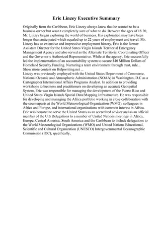 Eric Linzey Executive Summary
Originally from the Caribbean, Eric Linzey always knew that he wanted to be a
business owner but wasn t completely sure of what to do. Between the ages of 18 20,
Mr. Linzey began exploring the world of business. His exploration may have been
longer than anticipated which equaled up to 22 years of employment and travel. Mr.
Linzey has an extensive and impressive employment history. Eric is the former
Assistant Director for the United States Virgin Islands Territorial Emergency
Management Agency and also served as the Alternate Territorial Coordinating Officer
and the Governor s Authorized Representative. While at the agency, Eric successfully
led the implementation of an accountability system to secure $40 Million Dollars of
Homeland Security Funding. Nurturing a team environment through trust, rule...
Show more content on Helpwriting.net ...
Linzey was previously employed with the United States Department of Commerce,
National Oceanic and Atmospheric Administration (NOAA) in Washington, D.C as a
Cartographer International Affairs Programs Analyst. In addition to providing
workshops to business and practitioners on developing an accurate Geospatial
System, Eric was responsible for managing the development of the Puerto Rico and
United States Virgin Islands Spatial Data/Mapping Infrastructure. He was responsible
for developing and managing the Africa portfolio working in close collaboration with
the counterparts at the World Meteorological Organization (WMO), colleagues in
Africa and Europe, and international organizations with common interest in Africa.
Eric was honored to serve the United States as an accredited adviser and as an official
member of the U.S Delegations to a number of United Nations meetings in Africa,
Europe, Central America, South America and the Caribbean to include delegations to
the World Meteorological Organizations (WMO) and United Nations Educational,
Scientific and Cultural Organization (UNESCO) Intergovernmental Oceanographic
Commission (IOC), specifically,
 