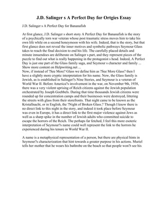 J.D. Salinger s A Perfect Day for Ortgies Essay
J.D. Salinger s A Perfect Day for Bananafish
At first glance, J.D. Salinger s short story A Perfect Day for Bananafish is the story
of a psychically torn war veteran whose post traumatic stress moves him to take his
own life while on a second honeymoon with his wife. Indeed, that is the story, but that
first glance does not reveal the inner motives and symbolic pathways Seymour Glass
takes to reach the final decision to end his life. The carefully placed details and
minute innuendoes are deliberate on Salinger s part, and they represent pieces of the
puzzle to find out what is really happening in the protagonist s head. Indeed, A Perfect
Day is just one part of the Glass family saga, and Seymour s character and family ...
Show more content on Helpwriting.net ...
Now, if instead of ?See More? Glass we define him as ?See More Glass? then I
have a slightly more cryptic interpretation for his name. Now, the Glass family is
Jewish, as is established in Salinger?s Nine Stories, and Seymour is a veteran of
World War II. Before America?s involvement in the war, on November 9th, 1938,
there was a very violent uprising of Reich citizens against the Jewish population
orchestrated by Joseph Goebbels. During that time thousands Jewish citizens were
rounded up for concentration camps and their businesses were destroyed, littering
the streets with glass from their storefronts. That night came to be known as the
Kristallnacht, or in English, the ?Night of Broken Glass.? Though I know there is
no direct link to this night in the story, and indeed it took place before Seymour
was even in Europe, it has a direct link to the first major violence against Jews as
well as a sharp spike in the number of Jewish adults who committed suicide to
escape the horrors of the Reich. The perhaps far fetched, I feel this more esoteric
interpretation of Seymour?s name could well represent the link to the horrors he
experienced during his tenure in World War II.
A name is a metaphysical representation of a person, but there are physical hints in
Seymour?s characterization that hint towards a greater purpose in his actions. Muriel
tells her mother that he wears his bathrobe on the beach so that people won?t see his
 