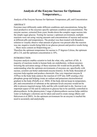Analysis of the Enzyme Sucrase for Optimum
Temperature,...
Analysis of the Enzyme Sucrase for Optimum Temperature, pH, and Concentration
ABSTRACT
Enzymes react differently under different conditions and concentrations, being the
most productive at the enzymes specific optimum condition and concentration. The
enzyme sucrase, extracted from yeast, breaks down the complex sugar sucrose into
the simple sugar glucose. Testing for sucrase s optimum environment, multiple
reactions were ran using varying amounts and concentrations of sucrose and sucrase
at different pHs and temperatures. The product was then treated with Benedicts
solution to visually observe what amount of glucose was present after the reaction
was ran; negative results being little to no glucose present and positive results being
... Show more content on Helpwriting.net ...
Therefore the optimum temperature for sucrase is 37 degrees Celsius, the optimum
pH is 2.0, and the optimum concentration is 10%.
INTRODUCTION
Enzymes analysis enables scientist to look the what, why, and how of life. A
majority of reactions inside to human body are endothermic, without enzymes
lowering the activation energy of these reactions life would not be possible. By
understanding what the optimum environments of enzymes are, specifically with
sucrase, scientist can better understand enzyme kinetics. In the body thousands of
enzymes help regulate and produce chemicals. One very important enzyme K
ATPase in the body help catalyze the reaction of ATP into ADP creating a free
phosphate group and helping create an sodium and potassium electrochemical
gradient in the body (Peluffo et al. 2004). If the body did not keep its temperature,
pH, and concentration of substrate at the optimum levels enzymes would not be
able to process required energy fully and the cells would start to die. Sucrose is an
important aspect of life and its reduction to glucose has to be carefully controlled in
photosynthesis. In the photosystem 2 stage of photosynthesis sucrose helps stabilize
water so hydrogen s electrons can be taken and used to create energy (Barry and
Halverson et al.2003). As the optimum environment for an enzyme is reached the
need to accurately and analytically
 