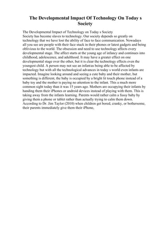 The Developmental Impact Of Technology On Today s
Society
The Developmental Impact of Technology on Today s Society
Society has become slaves to technology. Our society depends so greatly on
technology that we have lost the ability of face to face communication. Nowadays
all you see are people with their face stuck in their phones or latest gadgets and being
oblivious to the world. The obsession and need to use technology affects every
developmental stage. The affect starts at the young age of infancy and continues into
childhood, adolescence, and adulthood. It may have a greater effect on one
developmental stage over the other, but it is clear the technology effects even the
youngest child. A person may not see an infantas being able to be affected by
technology but with all the technological advances in today s world even infants are
impacted. Imagine looking around and seeing a cute baby and their mother, but
something is different, the baby is occupied by a bright lit touch phone instead of a
baby toy and the mother is paying no attention to the infant. This a much more
common sight today than it was 15 years ago. Mothers are occupying their infants by
handing them their iPhones or android devices instead of playing with them. This is
taking away from the infants learning. Parents would rather calm a fussy baby by
giving them a phone or tablet rather than actually trying to calm them down.
According to Dr. Jim Taylor (2010) when children get bored, cranky, or bothersome,
their parents immediately give them their iPhone,
 