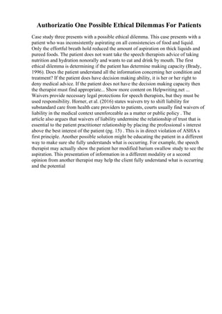 Authorizatio One Possible Ethical Dilemmas For Patients
Case study three presents with a possible ethical dilemma. This case presents with a
patient who was inconsistently aspirating on all consistencies of food and liquid.
Only the effortful breath hold reduced the amount of aspiration on thick liquids and
pureed foods. The patient does not want take the speech therapists advice of taking
nutrition and hydration nonorally and wants to eat and drink by mouth. The first
ethical dilemma is determining if the patient has determine making capacity (Brady,
1996). Does the patient understand all the information concerning her condition and
treatment? If the patient does have decision making ability, it is her or her right to
deny medical advice. If the patient does not have the decision making capacity then
the therapist must find appropriate... Show more content on Helpwriting.net ...
Waivers provide necessary legal protections for speech therapists, but they must be
used responsibility. Horner, et al. (2016) states waivers try to shift liability for
substandard care from health care providers to patients, courts usually find waivers of
liability in the medical context unenforceable as a matter or public policy . The
article also argues that waivers of liability undermine the relationship of trust that is
essential to the patient practitioner relationship by placing the professional s interest
above the best interest of the patient (pg. 15) . This is in direct violation of ASHA s
first principle. Another possible solution might be educating the patient in a different
way to make sure she fully understands what is occurring. For example, the speech
therapist may actually show the patient her modified barium swallow study to see the
aspiration. This presentation of information in a different modality or a second
opinion from another therapist may help the client fully understand what is occurring
and the potential
 