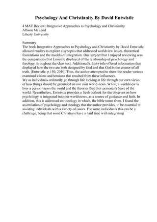 Psychology And Christianity By David Entwistle
4 MAT Review: Integrative Approaches to Psychology and Christianity
Allison McLeod
Liberty University
Summary
The book Integrative Approaches to Psychology and Christianity by David Entwistle,
allowed readers to explore a synopsis that addressed worldview issues, theoretical
foundations and the models of integration. One subject that I enjoyed reviewing was
the comparisons that Enwistle displayed of the relationship of psychology and
theology throughout the class text. Additionally, Entwistle offered information that
displayed how the two are both designed by God and that God is the creator of all
truth. (Entwistle, p.150, 2010).Thus, the author attempted to show the reader various
examined claims and tensions that resulted from these influences.
We as individuals ordinarily go through life looking at life through our own views
of how things should be grounded on our own worldviews. While, a worldview is
how a person views the world and the theories that they personally have of the
world. Nevertheless, Entwistle provides a fresh outlook for the observer on how
psychology is integrated into our worldviews, as a source of guidance and faith. In
addition, this is addressed on theology in which, the bible stems from. I found the
assimilation of psychology and theology that the author provides, to be essential in
assisting individuals with a variety of issues. For some individuals this can be a
challenge, being that some Christians have a hard time with integrating
 