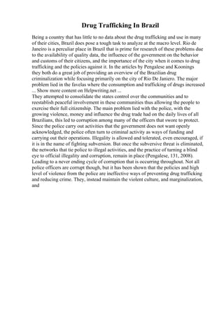 Drug Trafficking In Brazil
Being a country that has little to no data about the drug trafficking and use in many
of their cities, Brazil does pose a tough task to analyze at the macro level. Rio de
Janeiro is a perculiar place in Brazil that is prime for research of these problems due
to the availability of quality data, the influence of the government on the behavior
and customs of their citizens, and the importance of the city when it comes to drug
trafficking and the policies against it. In the articles by Pengalese and Koonings
they both do a great job of providing an overview of the Brazilian drug
criminalization while focusing primarily on the city of Rio De Janiero. The major
problem lied in the favelas where the consumption and trafficking of drugs increased
... Show more content on Helpwriting.net ...
They attempted to consolidate the states control over the communities and to
reestablish peaceful involvement in these communities thus allowing the people to
exercise their full citizenship. The main problem lied with the police, with the
growing violence, money and influence the drug trade had on the daily lives of all
Brazilians, this led to corruption among many of the officers that swore to protect.
Since the police carry out activities that the government does not want openly
acknowledged, the police often turn to criminal activity as ways of funding and
carrying out their operations. Illegality is allowed and tolerated, even encouraged, if
it is in the name of fighting subversion. But once the subversive threat is eliminated,
the networks that tie police to illegal activities, and the practice of turning a blind
eye to official illegality and corruption, remain in place (Pengalese, 131, 2008).
Leading to a never ending cycle of corruption that is occurring throughout. Not all
police officers are corrupt though, but it has been shown that the policies and high
level of violence from the police are ineffective ways of preventing drug trafficking
and reducing crime. They, instead maintain the violent culture, and marginalization,
and
 