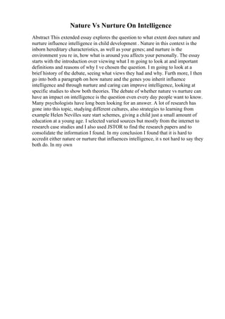 Nature Vs Nurture On Intelligence
Abstract This extended essay explores the question to what extent does nature and
nurture influence intelligence in child development . Nature in this context is the
inborn hereditary characteristics, as well as your genes; and nurture is the
environment you re in, how what is around you affects your personally. The essay
starts with the introduction over viewing what I m going to look at and important
definitions and reasons of why I ve chosen the question. I m going to look at a
brief history of the debate, seeing what views they had and why. Furth more, I then
go into both a paragraph on how nature and the genes you inherit influence
intelligence and through nurture and caring can improve intelligence, looking at
specific studies to show both theories. The debate of whether nature vs nurture can
have an impact on intelligence is the question even every day people want to know.
Many psychologists have long been looking for an answer. A lot of research has
gone into this topic, studying different cultures, also strategies to learning from
example Helen Nevilles sure start schemes, giving a child just a small amount of
education at a young age. I selected varied sources but mostly from the internet to
research case studies and I also used JSTOR to find the research papers and to
consolidate the information I found. In my conclusion I found that it is hard to
accredit either nature or nurture that influences intelligence, it s not hard to say they
both do. In my own
 