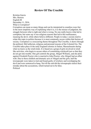 Review Of The Crucible
Kristina Garcia
Mrs. Herrera
English III
December 11, 2016
What is Corruption?
Corruption can mean so many things and can be interpreted in countless ways but
in the most simplistic way of explaining what it is, it is the misuse of judgment, the
struggle between what is right and what is wrong. No one really knows what led to
corruption, but some say it was religious reasons that led to this malfeasance,
meaning the devil, while others believe different. People in today s society tend to
relate this topic to politics because it is most commonly occurs within that faction of
society. Corruption is a reoccurring theme throughout The Crucible, it shows through
the political, McCarthyism, religious and personal reasons of the Colonial Era. The
Crucible takes place in the early England colonies in Salem, Massachusetts during
what we know as the witch trials. It is based on a group of girls involved in witch
like activities, who begin to accuse others of committing witchcraft just so that they
do not get into trouble. One girl controls the group, Abigail Williams, and she plots
against Elizabeth Proctor who is married to John Proctor, who Abigail had an affair
with. Due to these childish and dramatic acts of Abigail and the girls, half the
townspeople were taken to trial and found guilty of witchery and worshipping the
devil and were sentenced to hang. Not till the end did the townspeople realize their
mistake about the accusations, which turned out to be false.
Political
 