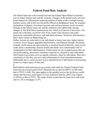 Federal Fund Rate Analysis
The federal fund rate is the essential tool that the Federal Open Market Committee
uses to impact interest rates and the economy. Changes in the federal assets rate have
broad impacts by affecting the acquiring expense of banks in the overnight loaning
business sector, and in this way the profits offered on bankdeposit items, for example,
declarations of deposit, investment accounts and currency business sector accounts.
Changes in the federal assets rate and the markdown rate additionally manage
changes in The Wall Street Journal prime rate, which is of interest to borrowers. The
prime rate is the basic record for most Visas, home value advances and credit
extensions, automobile advances, and individual advances. Numerous little business...
Show more content on Helpwriting.net ...
Rather, income are come back to our individuals as lower loan rates, higher interest
on stores, lower charges, upgraded administration, and financial strength. Dissimilar
to banks, credit unions are represented by a volunteer board of directors, chose by the
credit union s membership. Genesis board individuals serve intentionally with no
compensation for their administration. Credit unions are tax exempt because they are
non profit making, democratic, monetary cooperatives, claimed by their individuals.
Their board of governors serve as unpaid volunteers, chose by individuals. They have
constraints on who they can serve and confinements on items and administrations
additionally have a social mission to give administration to individuals of unassuming
means as a major aspect of their part.
4
Beth Federal credit union has no an account yield while the Teacher Federal Credit
Union has an account yield of 0.05. Minimum fee to open for BFCU is 0.0$ while
that of TFCU is 0.0$. The same applies to the monthly service fee for the two credit
unions that they have same figure. For nun sufficient fund fee, BFCU has a figure
of 30$ the as that of TFCU. The range of rates on personal car loans (new and used)
and on a 30 yr mortgage is 2.5%.
 