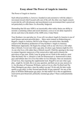 Essay about The Power of Angels in America
The Power of Angels in America
Such ethical possibility is, however, founded on and coextensive with the subject s
movement toward what Foucault calls care of the self, the often very fragile concern
to provide the self with pleasure and nourishment in an environment that is perceived
not particularly to offer them. Eve Kosofsky Sedgwick
Demanding that life near AIDS is an inextricably other reality denies our ability to
recreate a sustaining culture and social structures, even as we are daily required to
devote such time to the details of the AIDS crisis. Cindy Patton
Tony Kushner s two part play (or, if you will, two plays) Angels In America is one of
most famous and most powerful plays ... Show more content on Helpwriting.net ...
Rogoff s Angels in America, Devils in the Wings is an article that s decidedly
critical of the Broadway production of Tony Kushner s Angels in America:
Millennium Approaches. He begins his critique with as one who lives a life rather
than a lifestyle, I m not sure what a gay play, let alone a gay fantasia might be (21).
As one who lives a life rather than a lifestyle myself, I find this opening to the essay
to conjure linguistic maneuvers of the conservative right used to dismiss the
grievances of gay men. While I may be going out on a limb in this analysis, most
often the binary life vs. lifestyle is code for heterosexual vs. homosexual in short,
gays and lesbians don t live lives but rather we live lifestyles. Ours are mockeries
of real lives, thus requiring the supplemental style. Rogoff is not sure what a gay
play...might be. In truth, this is no easy question, and there are no easy answers to
it. Are the plays of Tennessee Williams, such as Cat on a Hot Tin Roof and The
Glass Menagerie gay plays, since the author was gay? Or do only his later works
qualify as gay plays, as they focused specifically on gay material? Are any of the
plays of William Shakespeare gay plays, for that matter? Or is this an appellation
reserved for post Stonewall, politically oriented gay plays? These could potentially
be very
 