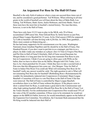An Argument For Rose In The Hall Of Fame
Baseball is the only field of endeavor where a man can succeed three times out of
ten, and be considered a good performer. Ted Williams. When referring to all time
greats in the world of baseball you will hear about the likes of Babe Ruth, Lou
Gehrig, Ted Williams, Hank Aaron, Jackie Robinson, and Ernie Banks. None of
these men have the most hits in baseball s storied history. The man that does,
however, is not in the Hall of Fame.
There have only been 15,213 men to play in the MLB, only 29 of those
accumulated 3,000 career hits. Peter Edward Rose Sr, better known as just Pete,
played Major League Baseball for 23 years. In his 22nd season (1985) he surpassed
Ty Cobb as baseball s all time hit king with 4,256 hits. In 1989, Rose gambled ...
Show more content on Helpwriting.net ...
He has had many supporters for his reinstatement over the years. Washington
Nationals closer Jonathan Papelbon said He should be in the Hall of Fame, One
Hundred Percent, if you don t want to put him in as a manager, put him in as a
player, he didn t make any mistakes as a player. (Isn t It Time to Forgive Pete Rose
and Put Him in Hall of Fame?) Similarly, Hall of Fame second baseman Joe
Morgan thinks it is long past time for his long time teammate Pete Rose to join
him in Cooperstown. I think if you are going to allow guys with PEDs on the
ballot, then we have to allow him on the Ballot, Morgan told USA Today. Let s
face it, he s been punished for 24 years. I think they have to take a second look at
Pete now that this (Biogenesis) has come out . (Joe Morgan: Time for Hall of
Fame to Induct Pete Rose) You could ask What will reinstating Pete Rose do for
baseball? really any answer would be valid. The right question to ask is What will
not reinstating Pete Rose due for baseball? (Rethinking Rose s Reinstatement) He
wouldn t be immediately inducted into Cooperstown if reinstated. Major League
Baseball s Committee will have to vote Pete Rose in the Hall of Fame if the ban
were removed. The Hall of Fame is controlled by Major League Baseball,
nevertheless there is no Hall of Fame without the players. If the players were to
show a united front for Rose, it could mean a great deal to the Commissioner and
other high ranking baseball officials (Should Pete Rose Be in the Hall of Fame? Let
the Voters Decide). For his enshrinement into Cooperstown Pete would need 75% of
the votes of the 65 member committee. If Rose were to be reinstated, he would not
appear on the BBWAA ballot, however, he would immediately appear on the ballot of
the Expansion Era Committee. Nevertheless, the Cincinnati Reds announced that the
Hit King would be inducted into their Hall of
 
