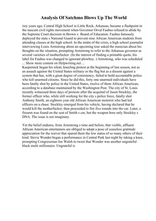 Analysis Of Satchmo Blows Up The World
ixty years ago, Central High School in Little Rock, Arkansas, became a flashpoint in
the nascent civil rights movement when Governor Orval Faubus refused to abide by
the Supreme Court decision in Brown v. Board of Education. Faubus famously
deployed the state s National Guard to prevent nine African American students from
attending classes at the high school. In the midst of the crisis, a high school journalist
interviewing Louis Armstrong about an upcoming tour asked the musician about his
thoughts on the situation, prompting Armstrong to refer to the Arkansas governor as
several varieties of motherfucker. (In the interest of finding a printable quote, his
label for Faubus was changed to ignorant plowboy. ) Armstrong, who was scheduled
... Show more content on Helpwriting.net ...
Kaepernick began his silent, kneeling protest at the beginning of last season, not as
an assault against the United States military or the flag but as a dissent against a
system that has, with a great degree of consistency, failed to hold accountable police
who kill unarmed citizens. Since he did this, forty one unarmed individuals have
been fatally shot by police in the United States, twelve of them African American,
according to a database maintained by the Washington Post. The city of St. Louis
recently witnessed three days of protests after the acquittal of Jason Stockley, the
former officer who, while still working for the city s police force, fatally shot
Anthony Smith, an eighteen year old African American motorist who had led
officers on a chase. Stockley emerged from his vehicle, having declared that he
would kill the motherfucker, then proceeded to fire five rounds into the car. Later, a
firearm was found on the seat of Smith s car, but the weapon bore only Stockley s
DNA. The issue is not imaginary.
Yet the belief endures, from Armstrong s time and before, that visible, affluent
African American entertainers are obliged to adopt a pose of ceaseless gratitude
appreciation for the waiver that spared them the low status of so many others of their
kind. Stevie Wonder began a performance in Central Park last night by taking a knee,
prompting Congressman Joe Walsh to tweet that Wonder was another ungrateful
black multi millionaire. Ungrateful is
 