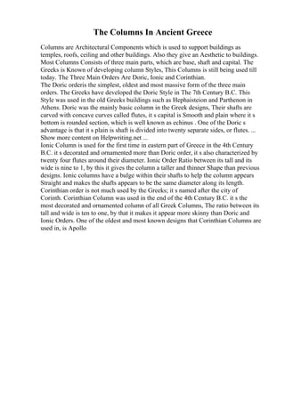 The Columns In Ancient Greece
Columns are Architectural Components which is used to support buildings as
temples, roofs, ceiling and other buildings. Also they give an Aesthetic to buildings.
Most Columns Consists of three main parts, which are base, shaft and capital. The
Greeks is Known of developing column Styles, This Columns is still being used till
today. The Three Main Orders Are Doric, Ionic and Corinthian.
The Doric orderis the simplest, oldest and most massive form of the three main
orders. The Greeks have developed the Doric Style in The 7th Century B.C. This
Style was used in the old Greeks buildings such as Hephaisteion and Parthenon in
Athens. Doric was the mainly basic column in the Greek designs, Their shafts are
carved with concave curves called flutes, it s capital is Smooth and plain where it s
bottom is rounded section, which is well known as echinus . One of the Doric s
advantage is that it s plain is shaft is divided into twenty separate sides, or flutes. ...
Show more content on Helpwriting.net ...
Ionic Column is used for the first time in eastern part of Greece in the 4th Century
B.C. it s decorated and ornamented more than Doric order, it s also characterized by
twenty four flutes around their diameter. Ionic Order Ratio between its tall and its
wide is nine to 1, by this it gives the column a taller and thinner Shape than previous
designs. Ionic columns have a bulge within their shafts to help the column appears
Straight and makes the shafts appears to be the same diameter along its length.
Corinthian order is not much used by the Greeks; it s named after the city of
Corinth. Corinthian Column was used in the end of the 4th Century B.C. it s the
most decorated and ornamented column of all Greek Columns, The ratio between its
tall and wide is ten to one, by that it makes it appear more skinny than Doric and
Ionic Orders. One of the oldest and most known designs that Corinthian Columns are
used in, is Apollo
 