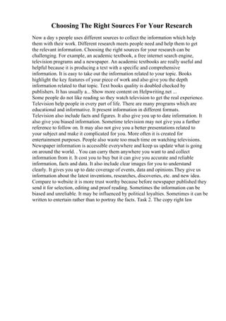 Choosing The Right Sources For Your Research
Now a day s people uses different sources to collect the information which help
them with their work. Different research meets people need and help them to get
the relevant information. Choosing the right sources for your research can be
challenging. For example, an academic textbook, a free internet search engine,
television programs and a newspaper. An academic textbooks are really useful and
helpful because it is producing a text with a specific and comprehensive
information. It is easy to take out the information related to your topic. Books
highlight the key features of your piece of work and also give you the depth
information related to that topic. Text books quality is doubled checked by
publishers. It has usually a... Show more content on Helpwriting.net ...
Some people do not like reading so they watch television to get the real experience.
Television help people in every part of life. There are many programs which are
educational and informative. It present information in different formats.
Television also include facts and figures. It also give you up to date information. It
also give you biased information. Sometime television may not give you a further
reference to follow on. It may also not give you a better presentations related to
your subject and make it complicated for you. More often it is created for
entertainment purposes. People also waste too much time on watching televisions.
Newspaper information is accessible everywhere and keep us update what is going
on around the world. . You can carry them anywhere you want to and collect
information from it. It cost you to buy but it can give you accurate and reliable
information, facts and data. It also include clear images for you to understand
clearly. It gives you up to date coverage of events, data and opinions.They give us
information about the latest inventions, researches, discoveries, etc. and new idea.
Compare to website it is more trust worthy because before newspaper published they
send it for selection, editing and proof reading. Sometimes the information can be
biased and unreliable. It may be influenced by political loyalties. Sometimes it can be
written to entertain rather than to portray the facts. Task 2. The copy right law
 