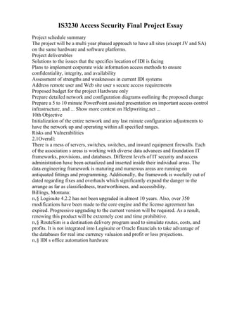 IS3230 Access Security Final Project Essay
Project schedule summary
The project will be a multi year phased approach to have all sites (except JV and SA)
on the same hardware and software platforms.
Project deliverables
Solutions to the issues that the specifies location of IDI is facing
Plans to implement corporate wide information access methods to ensure
confidentiality, integrity, and availability
Assessment of strengths and weaknesses in current IDI systems
Address remote user and Web site user s secure access requirements
Proposed budget for the project Hardware only
Prepare detailed network and configuration diagrams outlining the proposed change
Prepare a 5 to 10 minute PowerPoint assisted presentation on important access control
infrastructure, and ... Show more content on Helpwriting.net ...
10th Objective
Initialization of the entire network and any last minute configuration adjustments to
have the network up and operating within all specified ranges.
Risks and Vulnerabilities
2.1Overall:
There is a mess of servers, switches, switches, and inward equipment firewalls. Each
of the association s areas is working with diverse data advances and foundation IT
frameworks, provisions, and databases. Different levels of IT security and access
administration have been actualized and inserted inside their individual areas. The
data engineering framework is maturing and numerous areas are running on
antiquated fittings and programming. Additionally, the framework is woefully out of
dated regarding fixes and overhauls which significantly expand the danger to the
arrange as far as classifiedness, trustworthiness, and accessibility.
Billings, Montana:
п‚§ Logisuite 4.2.2 has not been upgraded in almost 10 years. Also, over 350
modifications have been made to the core engine and the license agreement has
expired. Progressive upgrading to the current version will be required. As a result,
renewing this product will be extremely cost and time prohibitive.
п‚§ RouteSim is a destination delivery program used to simulate routes, costs, and
profits. It is not integrated into Logisuite or Oracle financials to take advantage of
the databases for real ime currency valuaion and profit or loss projections.
п‚§ IDI s office automation hardware
 