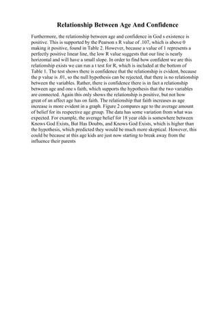 Relationship Between Age And Confidence
Furthermore, the relationship between age and confidence in God s existence is
positive. This is supported by the Pearson s R value of .107, which is above 0
making it positive, found in Table 2. However, because a value of 1 represents a
perfectly positive linear line, the low R value suggests that our line is nearly
horizontal and will have a small slope. In order to find how confident we are this
relationship exists we can run a t test for R, which is included at the bottom of
Table 1. The test shows there is confidence that the relationship is evident, because
the p value is .01, so the null hypothesis can be rejected, that there is no relationship
between the variables. Rather, there is confidence there is in fact a relationship
between age and one s faith, which supports the hypothesis that the two variables
are connected. Again this only shows the relationship is positive, but not how
great of an affect age has on faith. The relationship that faith increases as age
increase is more evident in a graph. Figure 2 compares age to the average amount
of belief for its respective age group. The data has some variation from what was
expected. For example, the average belief for 18 year olds is somewhere between
Knows God Exists, But Has Doubts, and Knows God Exists, which is higher than
the hypothesis, which predicted they would be much more skeptical. However, this
could be because at this age kids are just now starting to break away from the
influence their parents
 