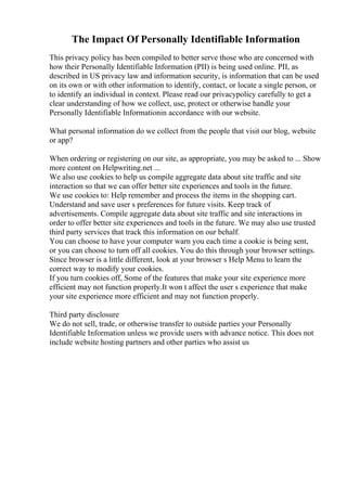 The Impact Of Personally Identifiable Information
This privacy policy has been compiled to better serve those who are concerned with
how their Personally Identifiable Information (PII) is being used online. PII, as
described in US privacy law and information security, is information that can be used
on its own or with other information to identify, contact, or locate a single person, or
to identify an individual in context. Please read our privacypolicy carefully to get a
clear understanding of how we collect, use, protect or otherwise handle your
Personally Identifiable Informationin accordance with our website.
What personal information do we collect from the people that visit our blog, website
or app?
When ordering or registering on our site, as appropriate, you may be asked to ... Show
more content on Helpwriting.net ...
We also use cookies to help us compile aggregate data about site traffic and site
interaction so that we can offer better site experiences and tools in the future.
We use cookies to: Help remember and process the items in the shopping cart.
Understand and save user s preferences for future visits. Keep track of
advertisements. Compile aggregate data about site traffic and site interactions in
order to offer better site experiences and tools in the future. We may also use trusted
third party services that track this information on our behalf.
You can choose to have your computer warn you each time a cookie is being sent,
or you can choose to turn off all cookies. You do this through your browser settings.
Since browser is a little different, look at your browser s Help Menu to learn the
correct way to modify your cookies.
If you turn cookies off, Some of the features that make your site experience more
efficient may not function properly.It won t affect the user s experience that make
your site experience more efficient and may not function properly.
Third party disclosure
We do not sell, trade, or otherwise transfer to outside parties your Personally
Identifiable Information unless we provide users with advance notice. This does not
include website hosting partners and other parties who assist us
 