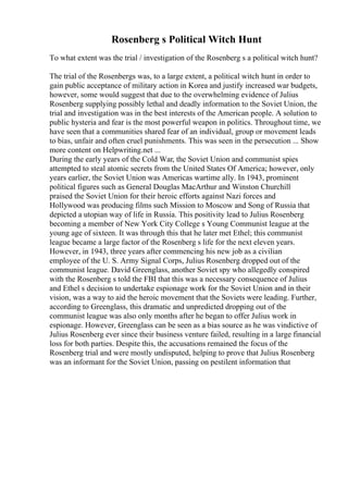 Rosenberg s Political Witch Hunt
To what extent was the trial / investigation of the Rosenberg s a political witch hunt?
The trial of the Rosenbergs was, to a large extent, a political witch hunt in order to
gain public acceptance of military action in Korea and justify increased war budgets,
however, some would suggest that due to the overwhelming evidence of Julius
Rosenberg supplying possibly lethal and deadly information to the Soviet Union, the
trial and investigation was in the best interests of the American people. A solution to
public hysteria and fear is the most powerful weapon in politics. Throughout time, we
have seen that a communities shared fear of an individual, group or movement leads
to bias, unfair and often cruel punishments. This was seen in the persecution ... Show
more content on Helpwriting.net ...
During the early years of the Cold War, the Soviet Union and communist spies
attempted to steal atomic secrets from the United States Of America; however, only
years earlier, the Soviet Union was Americas wartime ally. In 1943, prominent
political figures such as General Douglas MacArthur and Winston Churchill
praised the Soviet Union for their heroic efforts against Nazi forces and
Hollywood was producing films such Mission to Moscow and Song of Russia that
depicted a utopian way of life in Russia. This positivity lead to Julius Rosenberg
becoming a member of New York City College s Young Communist league at the
young age of sixteen. It was through this that he later met Ethel; this communist
league became a large factor of the Rosenberg s life for the next eleven years.
However, in 1943, three years after commencing his new job as a civilian
employee of the U. S. Army Signal Corps, Julius Rosenberg dropped out of the
communist league. David Greenglass, another Soviet spy who allegedly conspired
with the Rosenberg s told the FBI that this was a necessary consequence of Julius
and Ethel s decision to undertake espionage work for the Soviet Union and in their
vision, was a way to aid the heroic movement that the Soviets were leading. Further,
according to Greenglass, this dramatic and unpredicted dropping out of the
communist league was also only months after he began to offer Julius work in
espionage. However, Greenglass can be seen as a bias source as he was vindictive of
Julius Rosenberg ever since their business venture failed, resulting in a large financial
loss for both parties. Despite this, the accusations remained the focus of the
Rosenberg trial and were mostly undisputed, helping to prove that Julius Rosenberg
was an informant for the Soviet Union, passing on pestilent information that
 