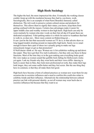 High Heels Sociology
The higher the heel, the more impractical the shoe. Eventually the working classes
couldn t keep up with the escalation because they had to, you know, work.
Sociologically, this is an example of what Pierre Bourdieu famously called
distinction. The rich work to preserve certain cultural arenas and products for
themselves. This allows them to signify their status; you know, keep them from
getting confused with the masses. Certain class advantages make it easier for
upper middle class and wealthy women to don high heels. High heels can only be
worn routinely by women who don t work on their feet all day (I ll grant there are
dedicated exceptions). Valet parking makes it a whole lot easier to wearshoes that hurt
to walk in, so does not... Show more content on Helpwriting.net ...
It can t just be the fact that successful women on TV do it, or that adverts show us
long legged models strutting around on impossibly high heels. Surely we re smart
enough to know that a pair of shoes isn t actually going to make our legs
miraculously longer or get us that promotion?
O Neill doesn t think so. He says: Women see A list celebrities walking up and down
the carpet. They have got their five inch Louboutin s, but they only use those in those
functions. Most of the time they re in the gym making sure everything looks good.
His view makes us women sound like gullible fools falling for Hollywood s tricks
yet again. I ask my friends why they wear heels and their views differ: dancing in
heels is easier than in flats, they look more professional at work, they make their legs
look longer, they suit some outfits better and they feel sexier. But the one thing they
have in common, is that they all make them feel good.
High heels have become a form of cultural practices as woman now wear them for any
occasion due to societies influences and a need to confirm this could also relate to
celebrity trends and their influence. Alternatively the relationship between cultural
practice can link with personal identity ,as not all women may wear heels due to
societies influences but because that they want to as
 