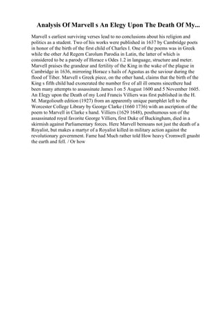 Analysis Of Marvell s An Elegy Upon The Death Of My...
Marvell s earliest surviving verses lead to no conclusions about his religion and
politics as a student. Two of his works were published in 1637 by Cambridge poets
in honor of the birth of the first child of Charles I. One of the poems was in Greek
while the other Ad Regem Carolum Parodia in Latin, the latter of which is
considered to be a parody of Horace s Odes 1.2 in language, structure and meter.
Marvell praises the grandeur and fertility of the King in the wake of the plague in
Cambridge in 1636, mirroring Horace s hails of Agustus as the saviour during the
flood of Tiber. Marvell s Greek piece, on the other hand, claims that the birth of the
King s fifth child had exonerated the number five of all ill omens sincethere had
been many attempts to assassinate James I on 5 August 1600 and 5 November 1605.
An Elegy upon the Death of my Lord Francis Villiers was first published in the H.
M. Margoliouth edition (1927) from an apparently unique pamphlet left to the
Worcester College Library by George Clarke (1660 1736) with an ascription of the
poem to Marvell in Clarke s hand. Villiers (1629 1648), posthumous son of the
assassinated royal favorite George Villiers, first Duke of Buckingham, died in a
skirmish against Parliamentary forces. Here Marvell bemoans not just the death of a
Royalist, but makes a martyr of a Royalist killed in military action against the
revolutionary government. Fame had Much rather told How heavy Cromwell gnasht
the earth and fell. / Or how
 
