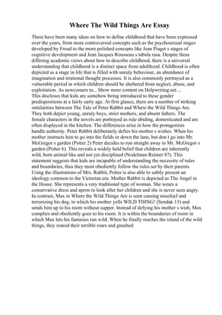 Where The Wild Things Are Essay
There have been many ideas on how to define childhood that have been expressed
over the years, from more controversial concepts such as the psychosexual stages
developed by Freud to the more polished concepts like Jean Piaget s stages of
cognitive development and Jean Jacques Rousseau s tabula rasa. Despite these
differing academic views about how to describe childhood, there is a universal
understanding that childhood is a distinct space from adulthood. Childhood is often
depicted as a stage in life that is filled with unruly behaviour, an abundance of
imagination and irrational thought processes. It is also commonly portrayed as a
vulnerable period in which children should be sheltered from neglect, abuse, and
exploitation. As newcomers to... Show more content on Helpwriting.net ...
This discloses that kids are somehow being introduced to these gender
predispositions at a fairly early age. At first glance, there are a number of striking
similarities between The Tale of Peter Rabbit and Where the Wild Things Are.
They both depict young, unruly boys, strict mothers, and absent fathers. The
female characters in the novels are portrayed as rule abiding, domesticated and are
often displayed in the kitchen. The differences arise in how the protagonists
handle authority. Peter Rabbit deliberately defies his mother s wishes. When his
mother instructs him to go into the fields or down the lane, but don t go into Mr.
McGregor s garden (Potter 2) Peter decides to run straight away to Mr. McGregor s
garden (Potter 6). This reveals a widely held belief that children are inherently
wild, born animal like and not yet disciplined (Nodelman Reimer 87). This
statement suggests that kids are incapable of understanding the necessity of rules
and boundaries, thus they must obediently follow the rules set by their parents.
Using the illustrations of Mrs. Rabbit, Potter is also able to subtly present an
ideology common to the Victorian era. Mother Rabbit is depicted as The Angel in
the House. She represents a very traditional type of woman. She wears a
conservative dress and apron to look after her children and she is never seen angry.
In contrast, Max in Where the Wild Things Are is seen causing mischief and
terrorizing his dog, to which his mother yells WILD THING! (Sendak 13) and
sends him up to his room without supper. Instead of defying his mother s wish, Max
complies and obediently goes to his room. It is within the boundaries of room in
which Max lets his fantasies run wild. When he finally reaches the island of the wild
things, they roared their terrible roars and gnashed
 