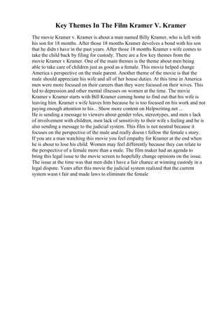 Key Themes In The Film Kramer V. Kramer
The movie Kramer v. Kramer is about a man named Billy Kramer, who is left with
his son for 18 months. After those 18 months Kramer devolves a bond with his son
that he didn t have in the past years. After those 18 months Kramer s wife comes to
take the child back by filing for custody. There are a few key themes from the
movie Kramer v Kramer. One of the main themes is the theme about men being
able to take care of children just as good as a female. This movie helped change
America s perspective on the male parent. Another theme of the movie is that the
male should appreciate his wife and all of her house duties. At this time in America
men were more focused on their careers than they were focused on their wives. This
led to depression and other mental illnesses on women at the time. The movie
Kramer v Kramer starts with Bill Kramer coming home to find out that his wife is
leaving him. Kramer s wife leaves him because he is too focused on his work and not
paying enough attention to his... Show more content on Helpwriting.net ...
He is sending a message to viewers about gender roles, stereotypes, and men s lack
of involvement with children, men lack of sensitivity to their wife s feeling and he is
also sending a message to the judicial system. This film is not neutral because it
focuses on the perspective of the male and really doesn t follow the female s story.
If you are a man watching this movie you feel empathy for Kramer at the end when
he is about to lose his child. Women may feel differently because they can relate to
the perspective of a female more than a male. The film maker had an agenda to
bring this legal issue to the movie screen to hopefully change opinions on the issue.
The issue at the time was that men didn t have a fair chance at winning custody in a
legal dispute. Years after this movie the judicial system realized that the current
system wasn t fair and made laws to eliminate the female
 