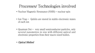 Processes/ Technologies involved
• Nuclear Magnetic Resonance (NMR) - nuclear spin
• Ion Trap - Qubits are stored in stable electronic states
of each ion
• Quantum Dot - very small semiconductor particles, only
several nanometres in size with different optical and
electronic properties from their macro sized bodies.
• Optical Method
 