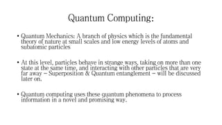Quantum Computing:
• Quantum Mechanics: A branch of physics which is the fundamental
theory of nature at small scales and low energy levels of atoms and
subatomic particles
• At this level, particles behave in strange ways, taking on more than one
state at the same time, and interacting with other particles that are very
far away - Superposition & Quantum entanglement - will be discussed
later on.
• Quantum computing uses these quantum phenomena to process
information in a novel and promising way.
 